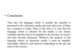 • Conclusion
Thus how the language which is actually the signifier is
presented in the electronic media and each and every of them
has a purpose to make. Most of the time it is seen that the
language which is selected for the media is not chosen
carefully and they fail to be tangible to the all class of viewers
and they become distracted. Whatever the purpose of the
language shown on electronic media, it must be tangible,
reasonable, effective, and attractive depending on the age and
class of the viewers.
 