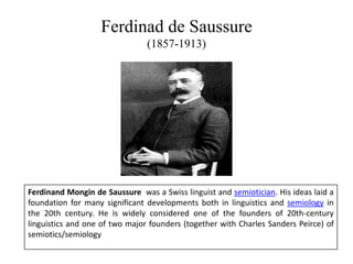 Ferdinad de Saussure
(1857-1913)
Ferdinand Mongin de Saussure was a Swiss linguist and semiotician. His ideas laid a
foundation for many significant developments both in linguistics and semiology in
the 20th century. He is widely considered one of the founders of 20th-century
linguistics and one of two major founders (together with Charles Sanders Peirce) of
semiotics/semiology
 