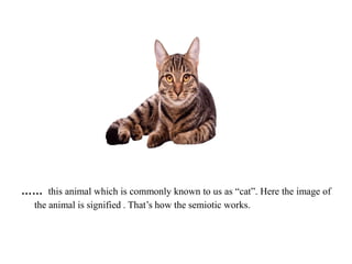 …… this animal which is commonly known to us as “cat”. Here the image of
the animal is signified . That’s how the semiotic works.
 