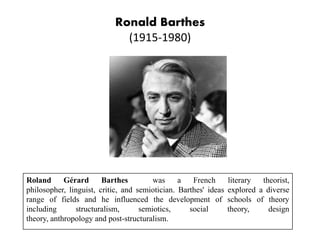 Ronald Barthes
(1915-1980)
Roland Gérard Barthes was a French literary theorist,
philosopher, linguist, critic, and semiotician. Barthes' ideas explored a diverse
range of fields and he influenced the development of schools of theory
including structuralism, semiotics, social theory, design
theory, anthropology and post-structuralism.
 