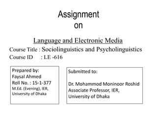 Assignment
on
Language and Electronic Media
Course Title : Sociolinguistics and Psycholinguistics
Course ID : LE -616
Prepared by:
Faysal Ahmed
Roll No. : 15-1-377
M.Ed. (Evening), IER,
University of Dhaka
Submitted to:
Dr. Mohammod Moninoor Roshid
Associate Professor, IER,
University of Dhaka
 