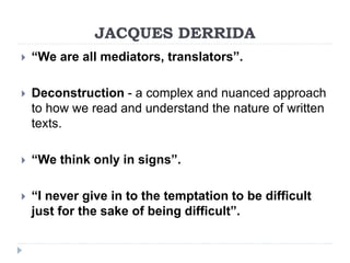 JACQUES DERRIDA
 “We are all mediators, translators”.
 Deconstruction - a complex and nuanced approach
to how we read and understand the nature of written
texts.
 “We think only in signs”.
 “I never give in to the temptation to be difficult
just for the sake of being difficult”.
 