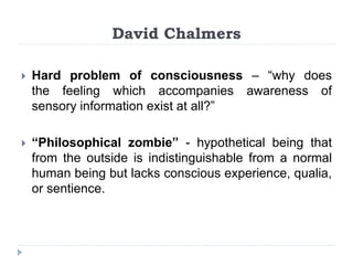 David Chalmers
 Hard problem of consciousness – “why does
the feeling which accompanies awareness of
sensory information exist at all?”
 “Philosophical zombie” - hypothetical being that
from the outside is indistinguishable from a normal
human being but lacks conscious experience, qualia,
or sentience.
 