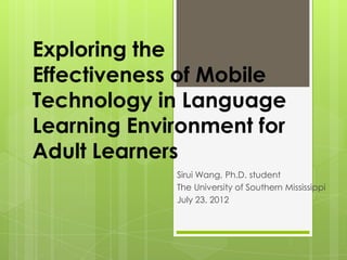 Exploring the
Effectiveness of Mobile
Technology in Language
Learning Environment for
Adult Learners
Sirui Wang, Ph.D. student
The University of Southern Mississippi
July 23, 2012
 