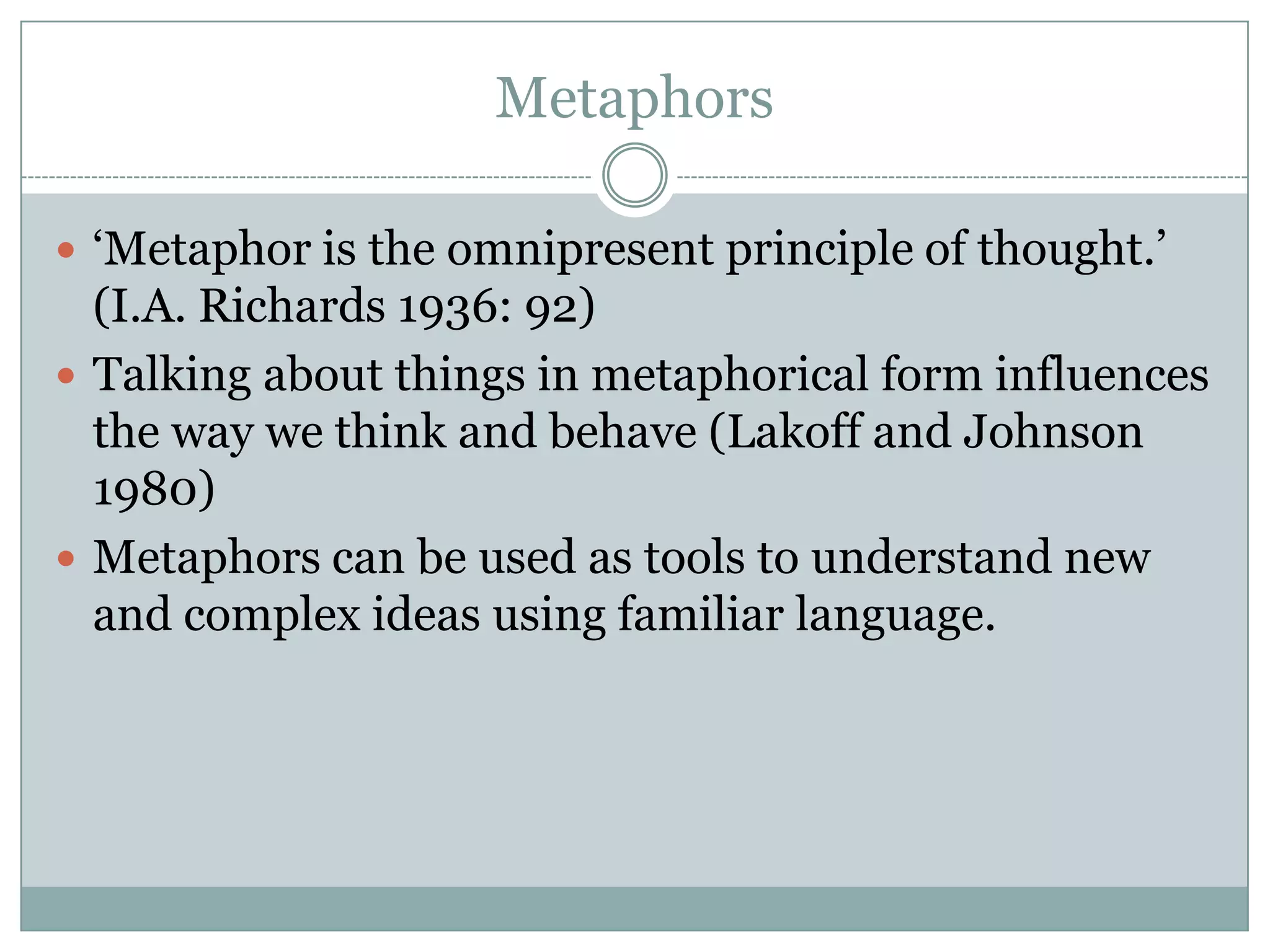 Metaphors

 ‘Metaphor is the omnipresent principle of thought.’
  (I.A. Richards 1936: 92)
 Talking about things in metaphorical form influences
  the way we think and behave (Lakoff and Johnson
  1980)
 Metaphors can be used as tools to understand new
  and complex ideas using familiar language.
 