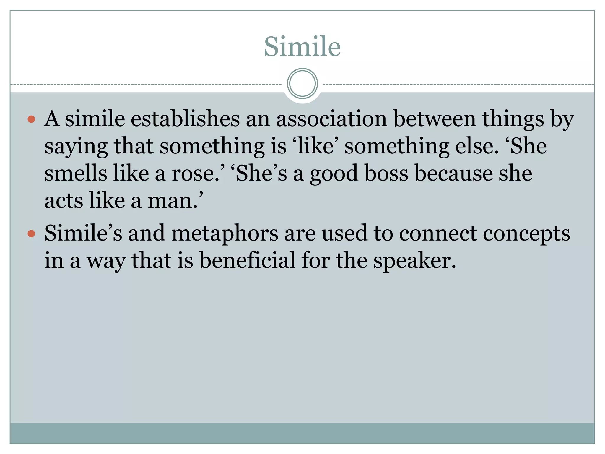 Simile

 A simile establishes an association between things by
  saying that something is ‘like’ something else. ‘She
  smells like a rose.’ ‘She’s a good boss because she
  acts like a man.’
 Simile’s and metaphors are used to connect concepts
  in a way that is beneficial for the speaker.
 