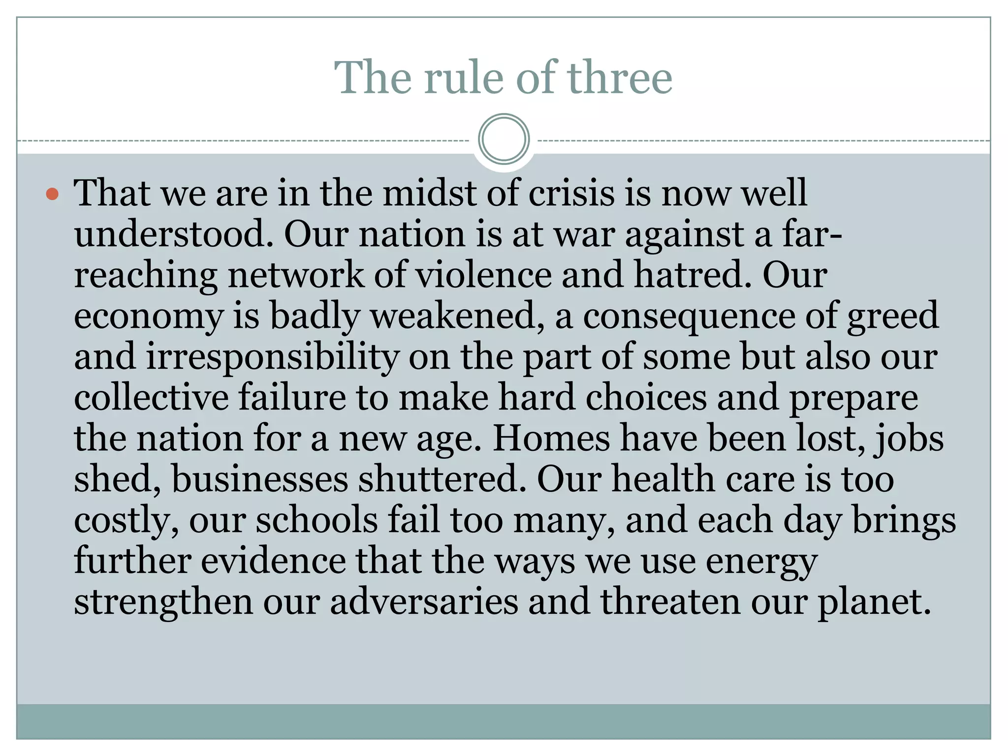 The rule of three

 That we are in the midst of crisis is now well
 understood. Our nation is at war against a far-
 reaching network of violence and hatred. Our
 economy is badly weakened, a consequence of greed
 and irresponsibility on the part of some but also our
 collective failure to make hard choices and prepare
 the nation for a new age. Homes have been lost, jobs
 shed, businesses shuttered. Our health care is too
 costly, our schools fail too many, and each day brings
 further evidence that the ways we use energy
 strengthen our adversaries and threaten our planet.
 