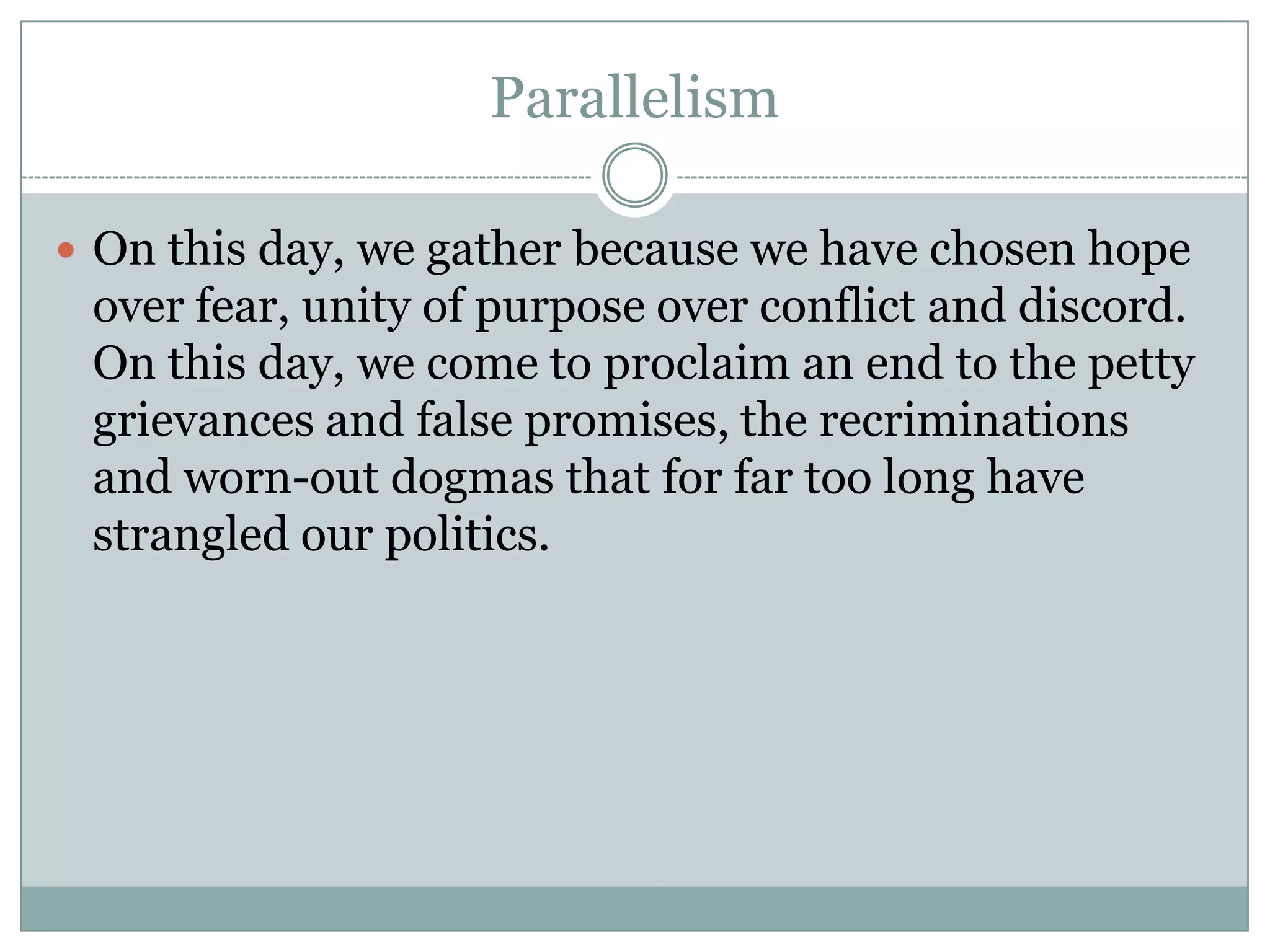 Parallelism

 On this day, we gather because we have chosen hope
 over fear, unity of purpose over conflict and discord.
 On this day, we come to proclaim an end to the petty
 grievances and false promises, the recriminations
 and worn-out dogmas that for far too long have
 strangled our politics.
 