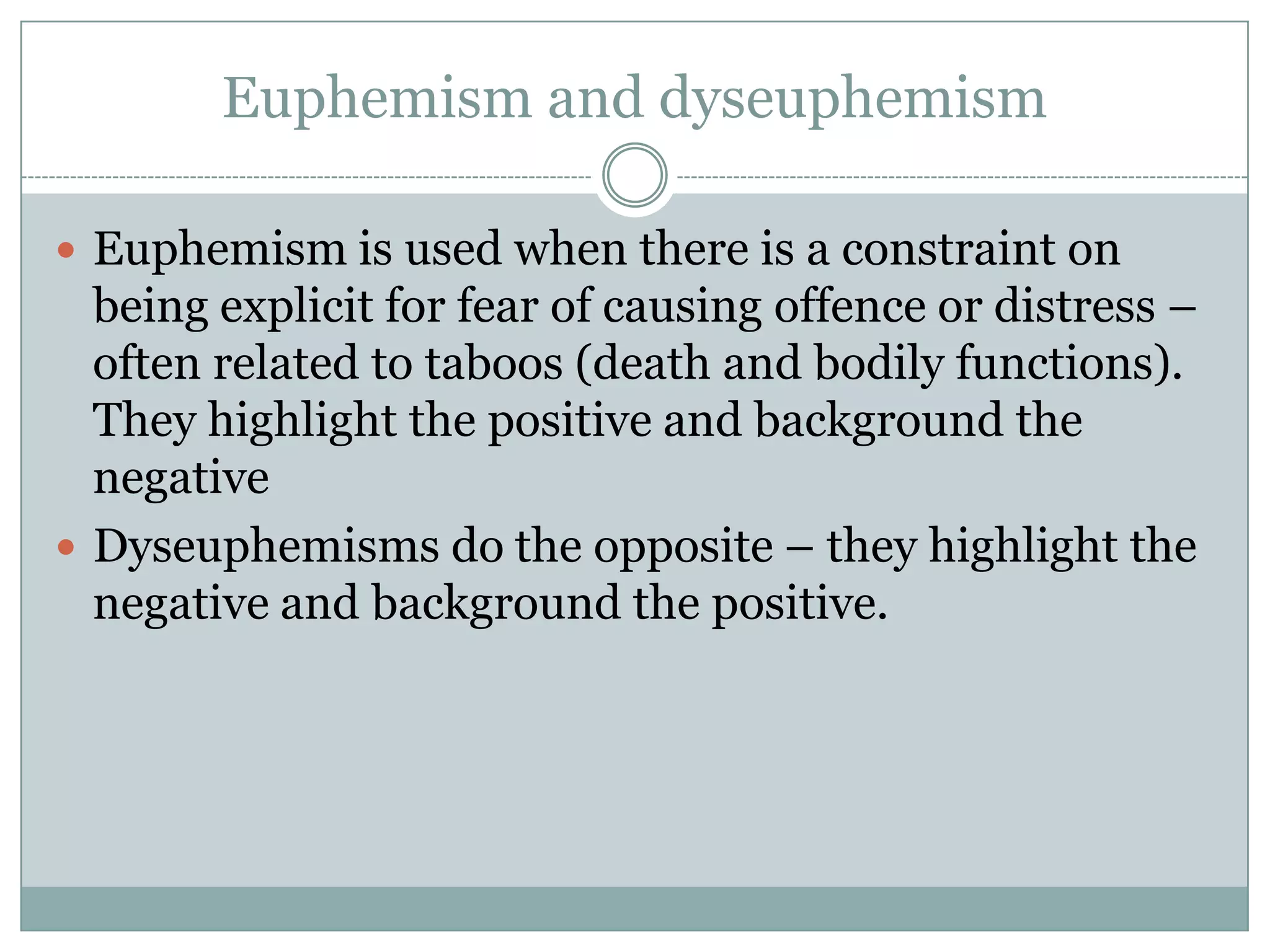 Euphemism and dyseuphemism

 Euphemism is used when there is a constraint on
  being explicit for fear of causing offence or distress –
  often related to taboos (death and bodily functions).
  They highlight the positive and background the
  negative
 Dyseuphemisms do the opposite – they highlight the
  negative and background the positive.
 