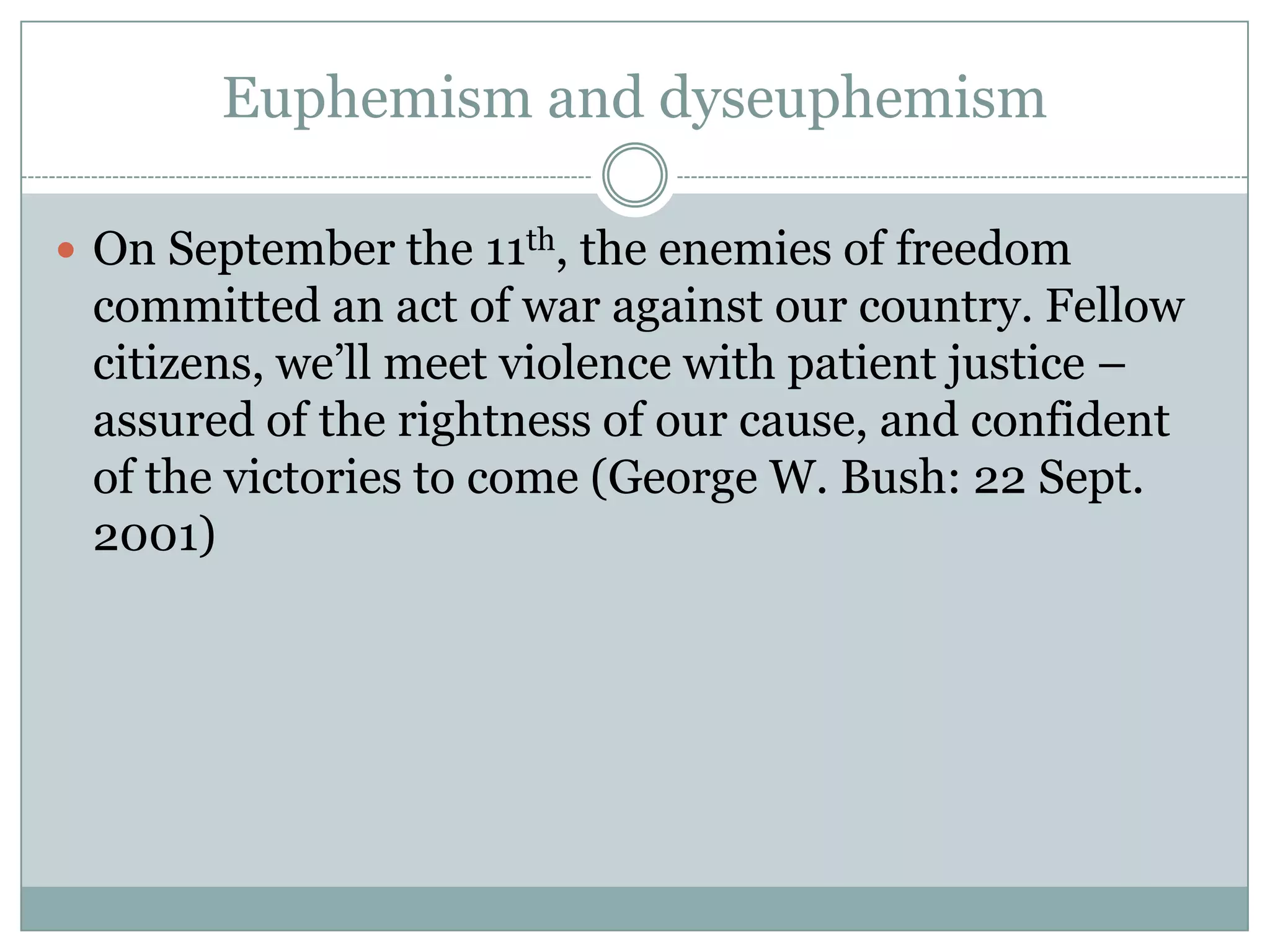 Euphemism and dyseuphemism

 On September the 11th, the enemies of freedom
 committed an act of war against our country. Fellow
 citizens, we’ll meet violence with patient justice –
 assured of the rightness of our cause, and confident
 of the victories to come (George W. Bush: 22 Sept.
 2001)
 
