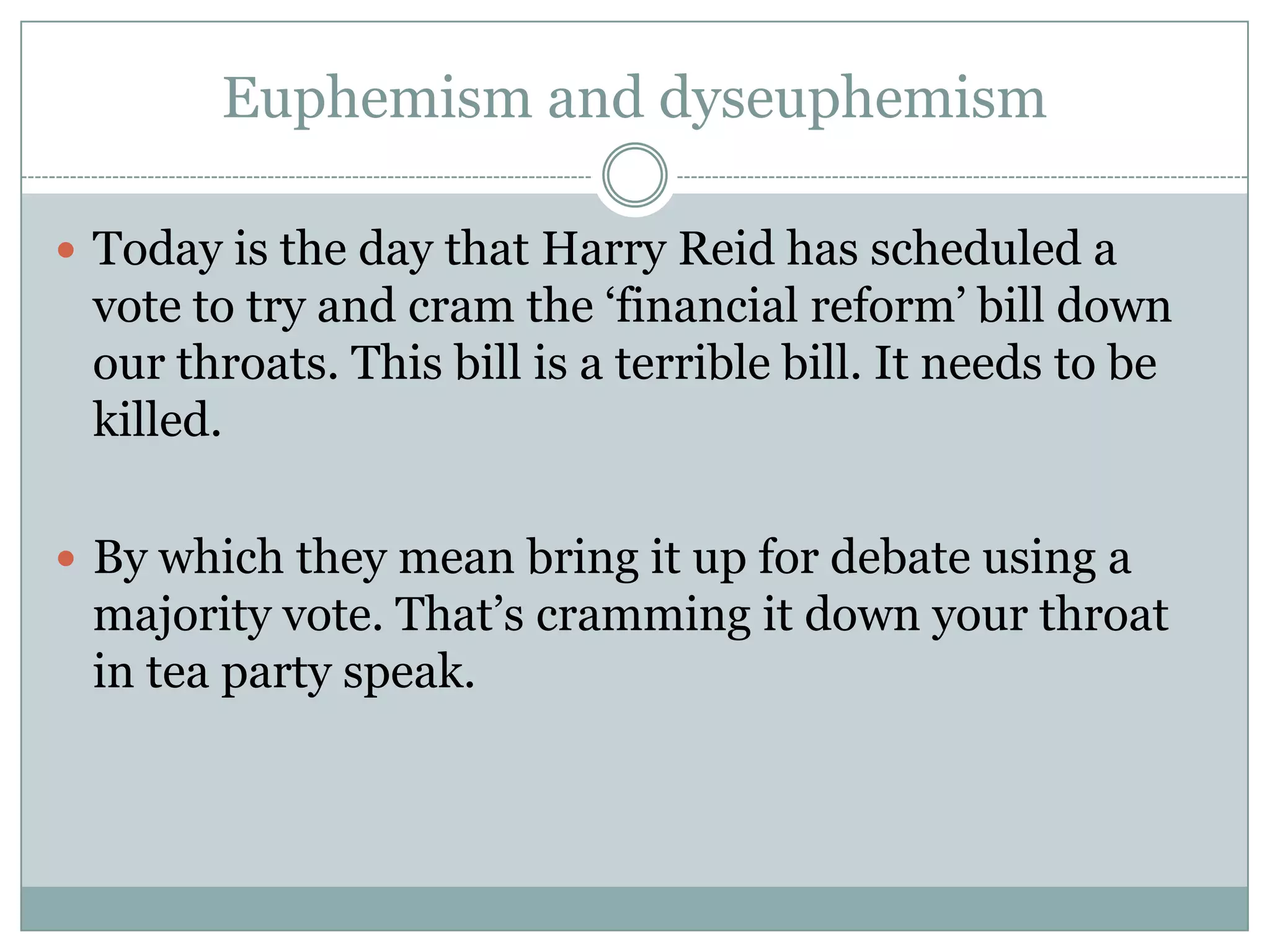 Euphemism and dyseuphemism

 Today is the day that Harry Reid has scheduled a
 vote to try and cram the ‘financial reform’ bill down
 our throats. This bill is a terrible bill. It needs to be
 killed.

 By which they mean bring it up for debate using a
 majority vote. That’s cramming it down your throat
 in tea party speak.
 