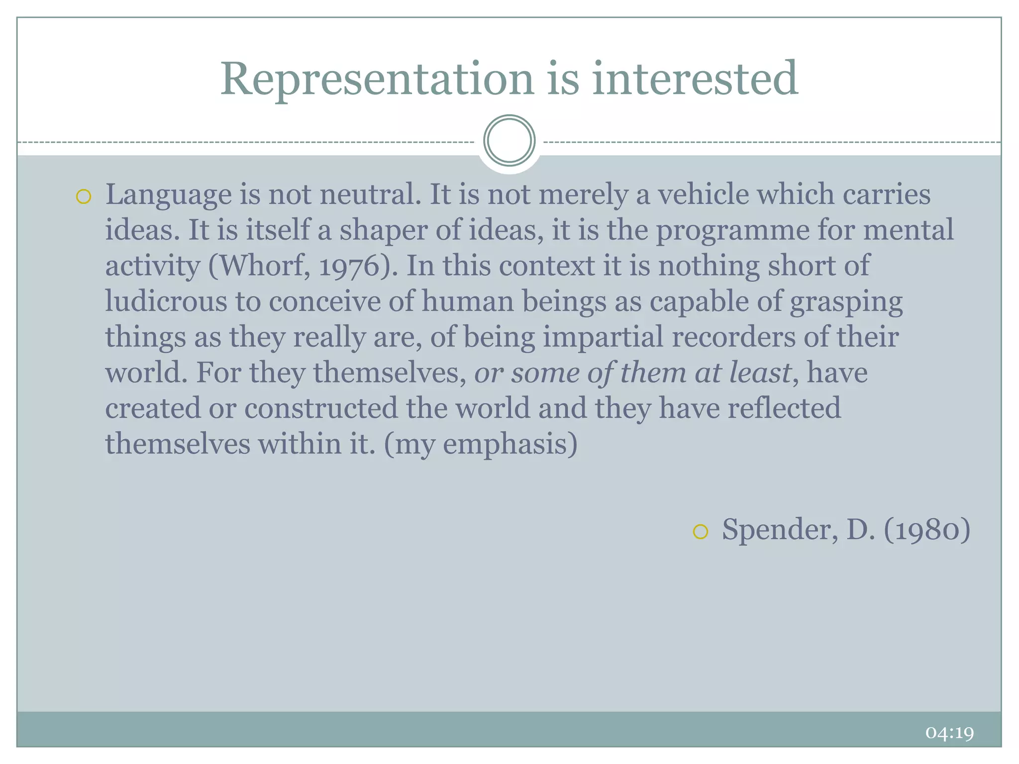 Representation is interested

   Language is not neutral. It is not merely a vehicle which carries
    ideas. It is itself a shaper of ideas, it is the programme for mental
    activity (Whorf, 1976). In this context it is nothing short of
    ludicrous to conceive of human beings as capable of grasping
    things as they really are, of being impartial recorders of their
    world. For they themselves, or some of them at least, have
    created or constructed the world and they have reflected
    themselves within it. (my emphasis)

                                                      Spender, D. (1980)




                                                                      04:19
 