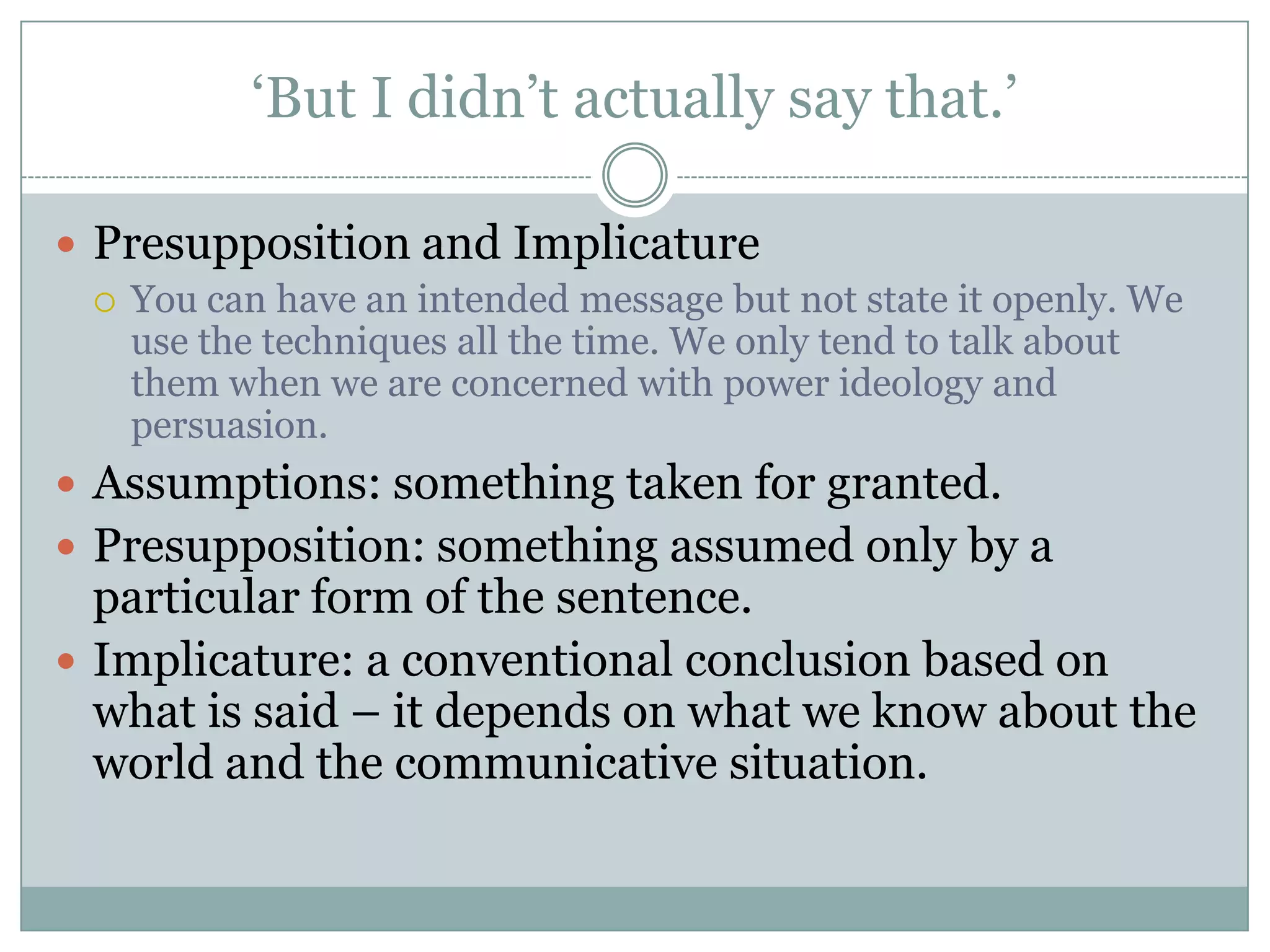 ‘But I didn’t actually say that.’

 Presupposition and Implicature
   You can have an intended message but not state it openly. We
    use the techniques all the time. We only tend to talk about
    them when we are concerned with power ideology and
    persuasion.
 Assumptions: something taken for granted.
 Presupposition: something assumed only by a
  particular form of the sentence.
 Implicature: a conventional conclusion based on
  what is said – it depends on what we know about the
  world and the communicative situation.
 