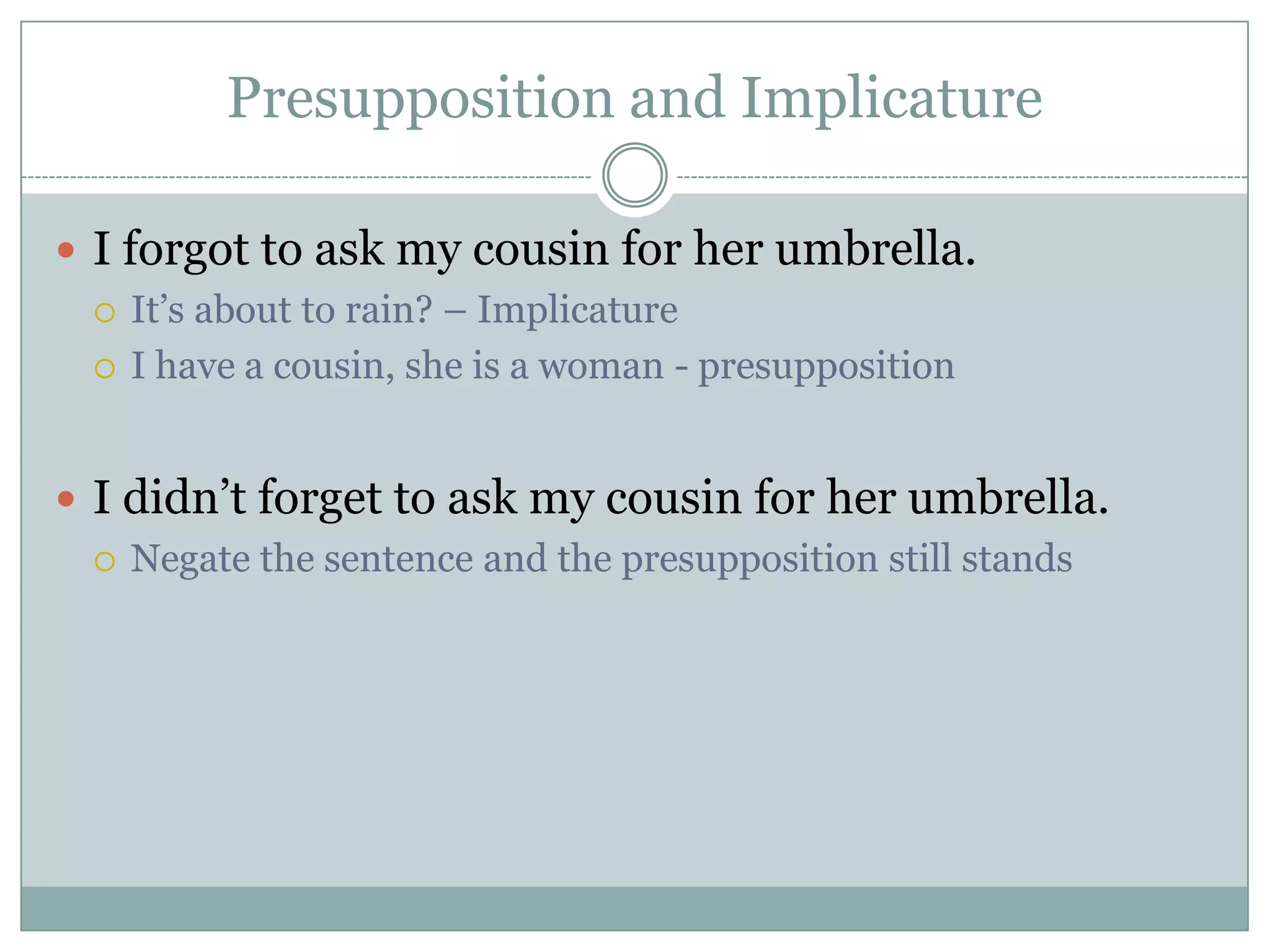 Presupposition and Implicature

 I forgot to ask my cousin for her umbrella.
   It’s about to rain? – Implicature

   I have a cousin, she is a woman - presupposition



 I didn’t forget to ask my cousin for her umbrella.
   Negate the sentence and the presupposition still stands
 
