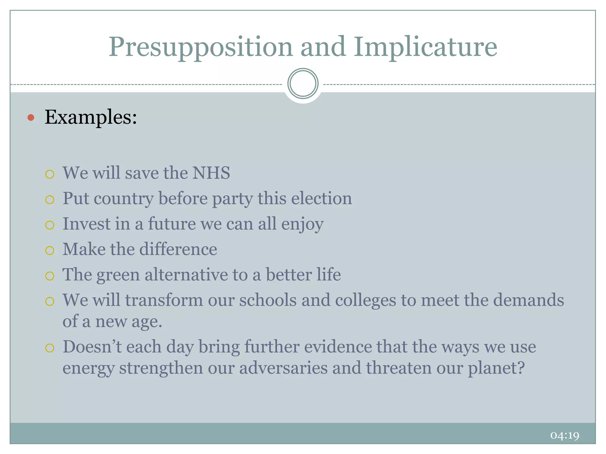 Presupposition and Implicature

 Examples:


    We will save the NHS
    Put country before party this election
    Invest in a future we can all enjoy
    Make the difference
    The green alternative to a better life
    We will transform our schools and colleges to meet the demands
     of a new age.
    Doesn’t each day bring further evidence that the ways we use
     energy strengthen our adversaries and threaten our planet?


                                                                 04:19
 