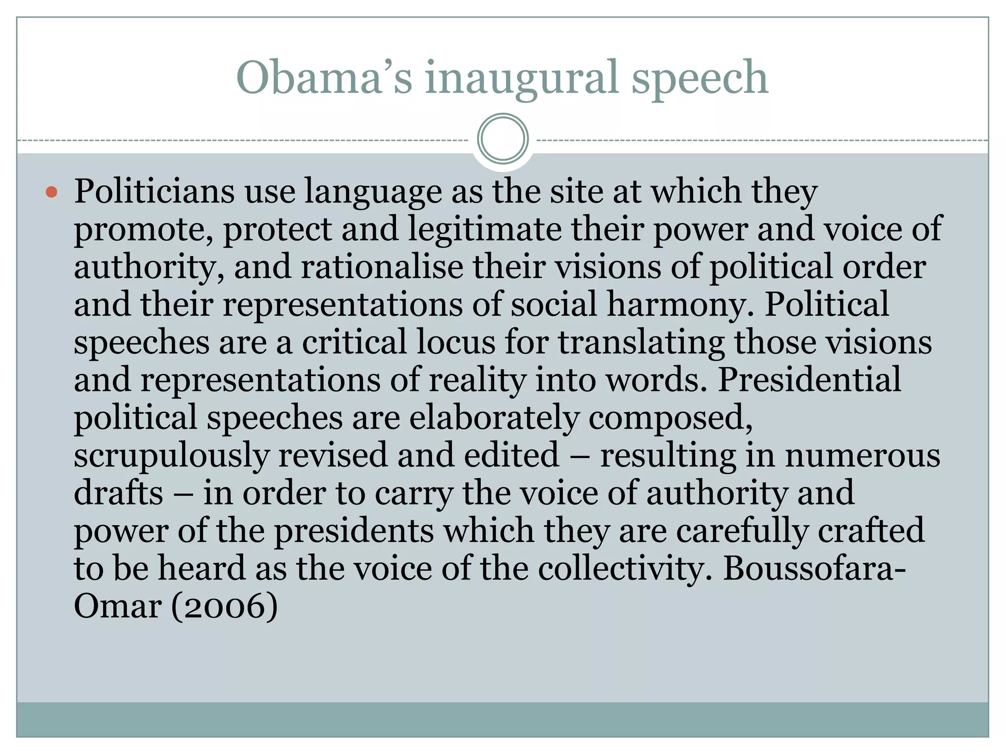 Obama’s inaugural speech

 Politicians use language as the site at which they
  promote, protect and legitimate their power and voice of
  authority, and rationalise their visions of political order
  and their representations of social harmony. Political
  speeches are a critical locus for translating those visions
  and representations of reality into words. Presidential
  political speeches are elaborately composed,
  scrupulously revised and edited – resulting in numerous
  drafts – in order to carry the voice of authority and
  power of the presidents which they are carefully crafted
  to be heard as the voice of the collectivity. Boussofara-
  Omar (2006)
 