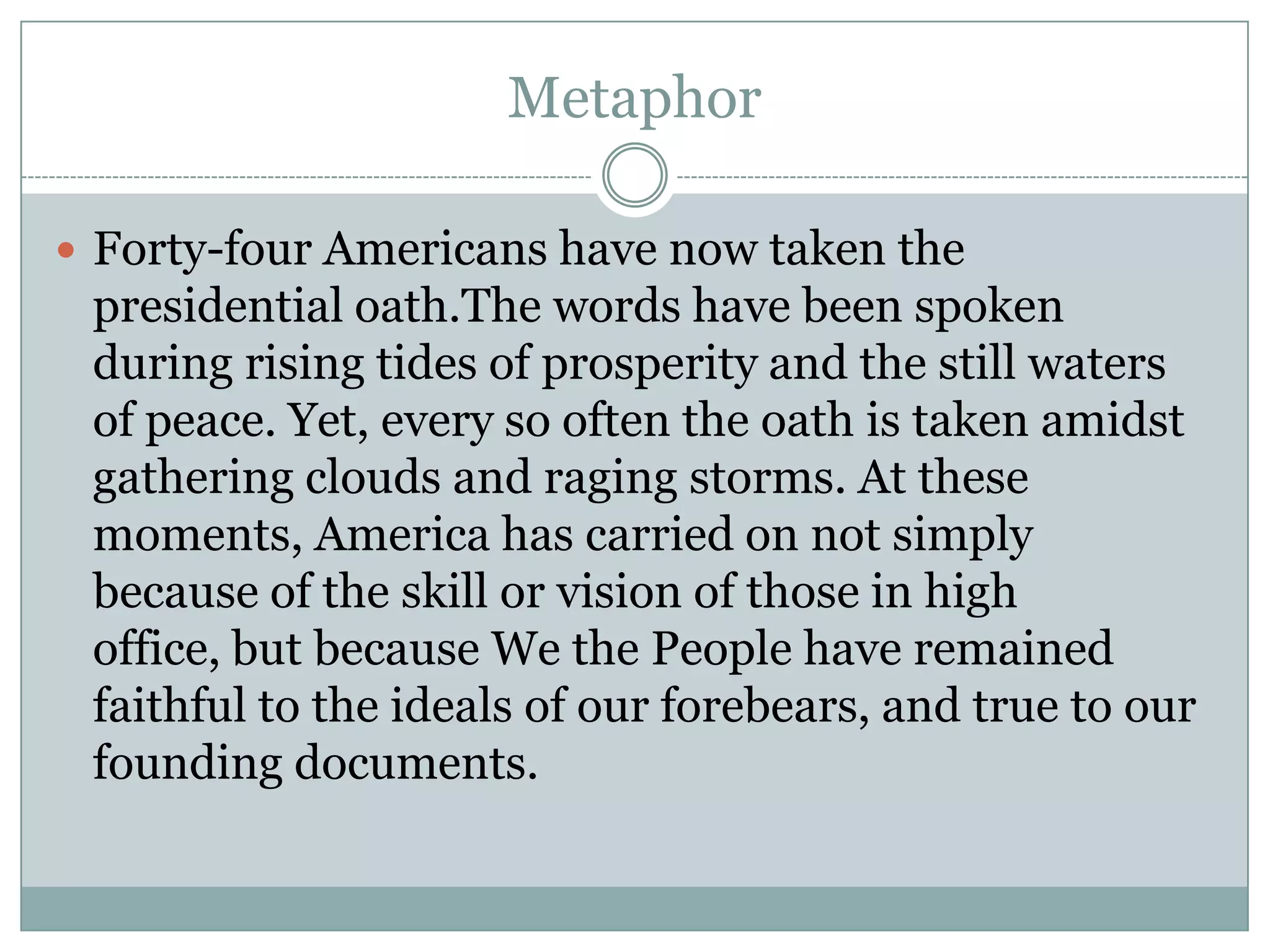 Metaphor

 Forty-four Americans have now taken the
 presidential oath.The words have been spoken
 during rising tides of prosperity and the still waters
 of peace. Yet, every so often the oath is taken amidst
 gathering clouds and raging storms. At these
 moments, America has carried on not simply
 because of the skill or vision of those in high
 office, but because We the People have remained
 faithful to the ideals of our forebears, and true to our
 founding documents.
 