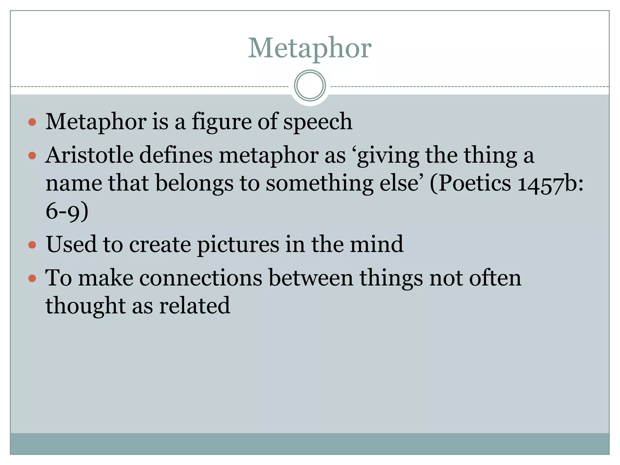 Metaphor

 Metaphor is a figure of speech
 Aristotle defines metaphor as ‘giving the thing a
  name that belongs to something else’ (Poetics 1457b:
  6-9)
 Used to create pictures in the mind
 To make connections between things not often
  thought as related
 