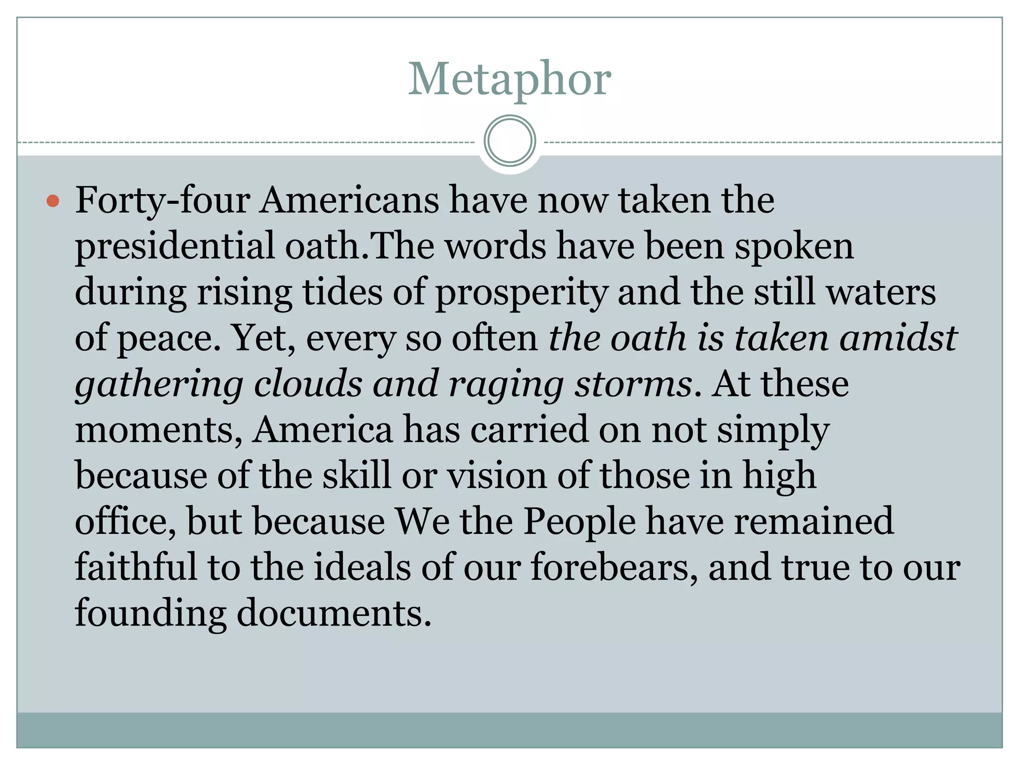 Metaphor

 Forty-four Americans have now taken the
 presidential oath.The words have been spoken
 during rising tides of prosperity and the still waters
 of peace. Yet, every so often the oath is taken amidst
 gathering clouds and raging storms. At these
 moments, America has carried on not simply
 because of the skill or vision of those in high
 office, but because We the People have remained
 faithful to the ideals of our forebears, and true to our
 founding documents.
 