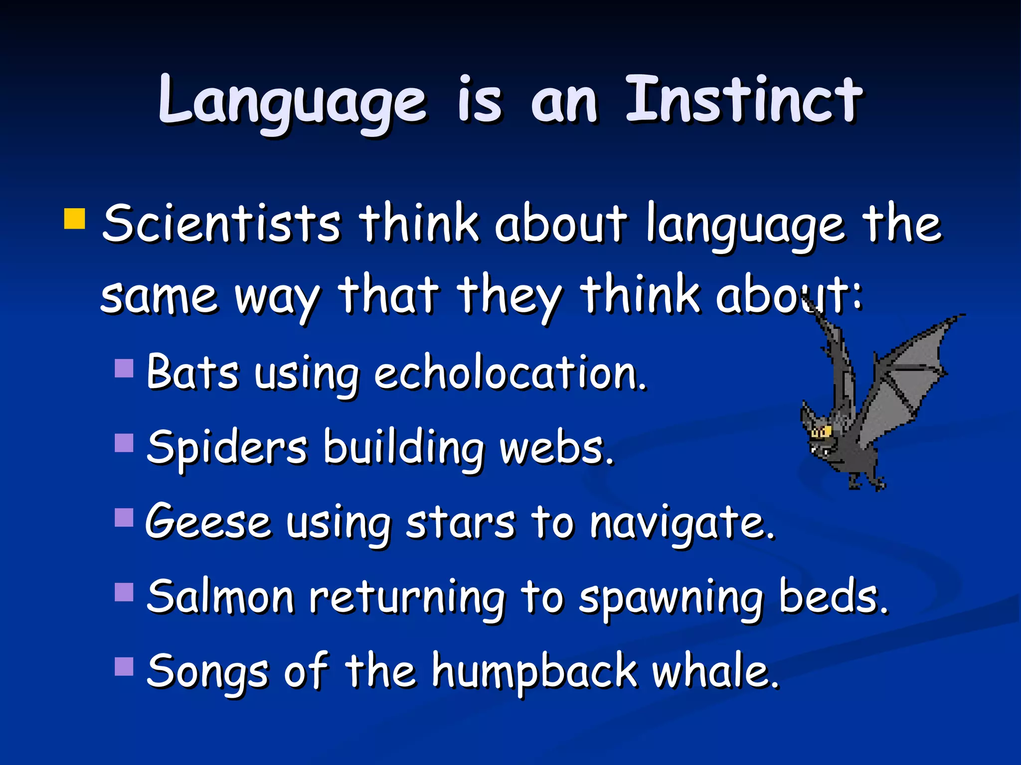 Language is an Instinct Scientists think about language the same way that they think about: Bats using echolocation. Spiders building webs. Geese using stars to navigate. Salmon returning to spawning beds. Songs of the humpback whale. 