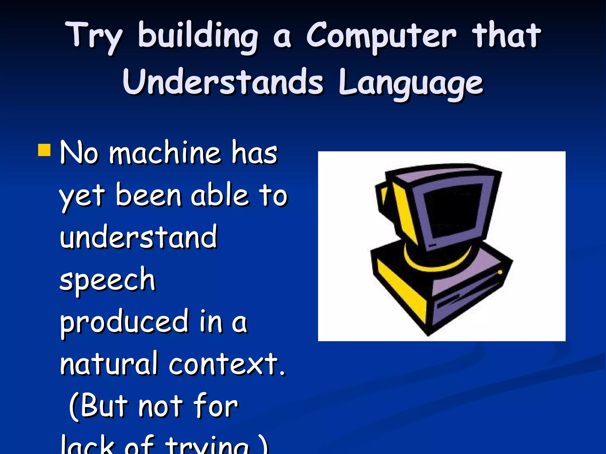 Try building a Computer that Understands Language No machine has yet been able to understand speech produced in a natural context.  (But not for lack of trying.) 
