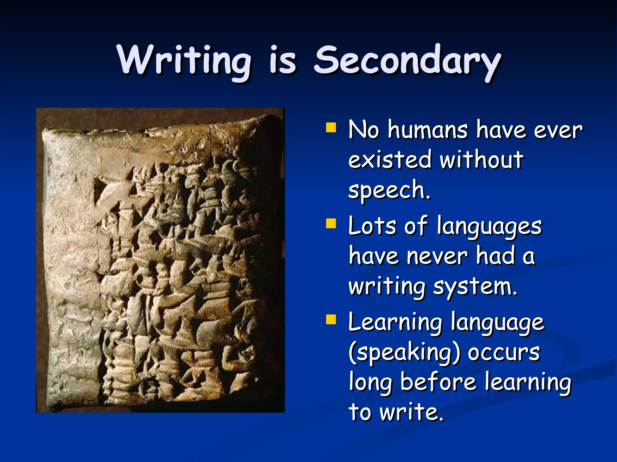 Writing is Secondary No humans have ever existed without speech. Lots of languages have never had a writing system. Learning language (speaking) occurs long before learning to write. 