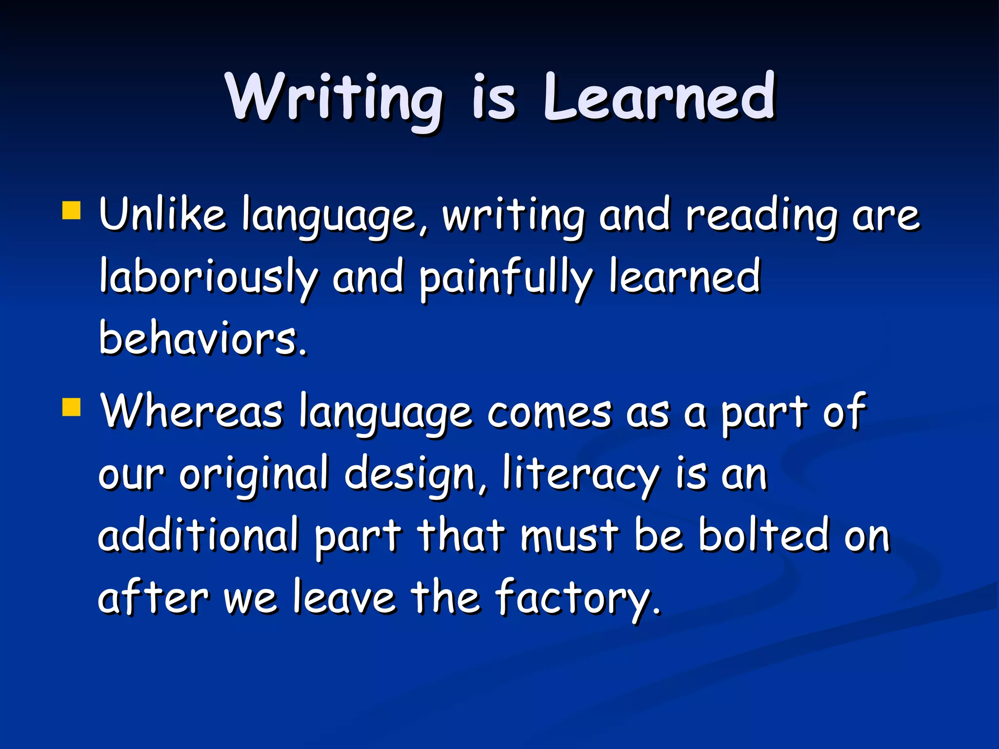 Writing is Learned Unlike language, writing and reading are laboriously and painfully learned behaviors. Whereas language comes as a part of our original design, literacy is an additional part that must be bolted on after we leave the factory. 