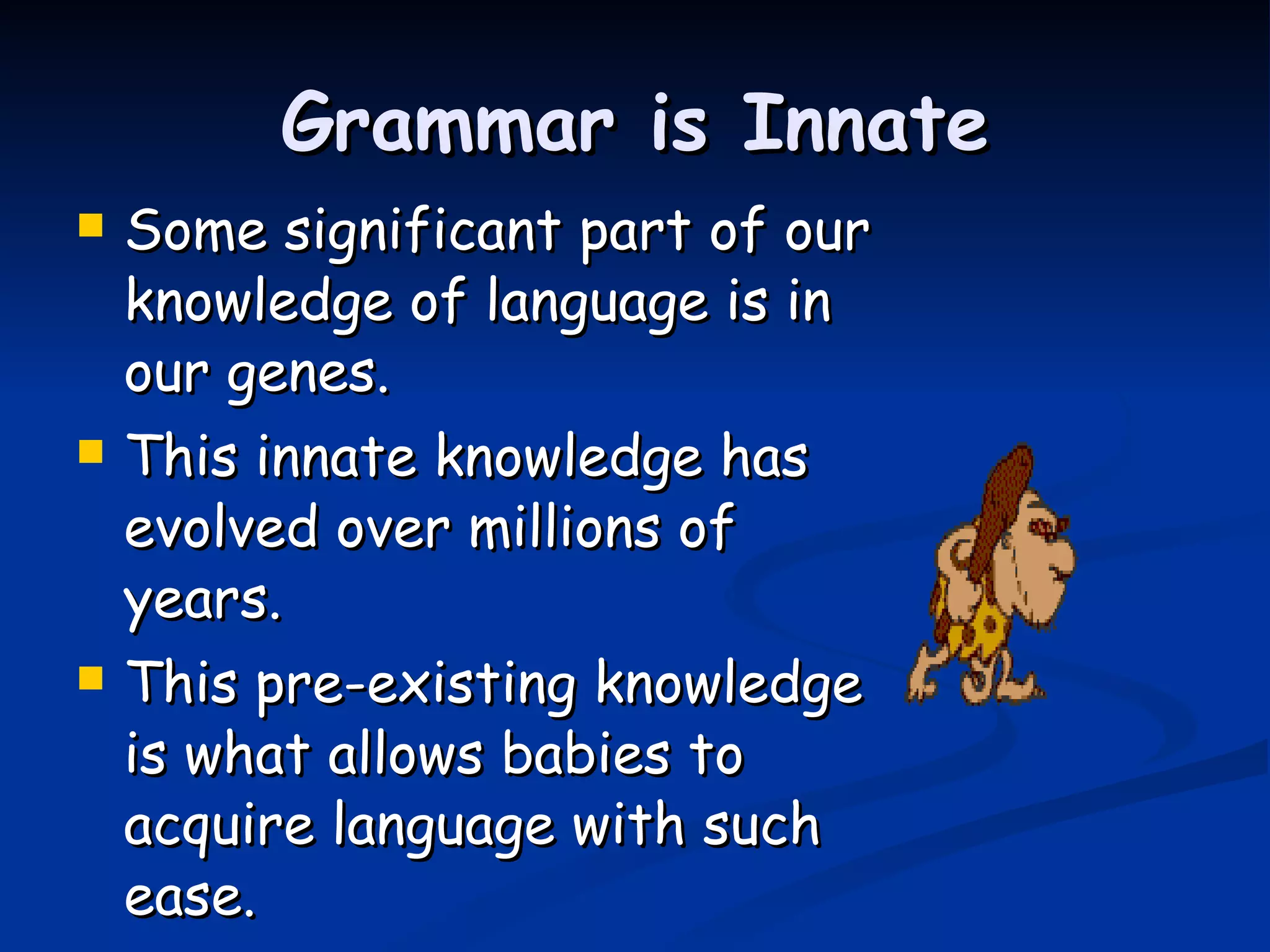 Grammar is Innate Some significant part of our knowledge of language is in our genes. This innate knowledge has evolved over millions of years. This pre-existing knowledge is what allows babies to acquire language with such ease.   