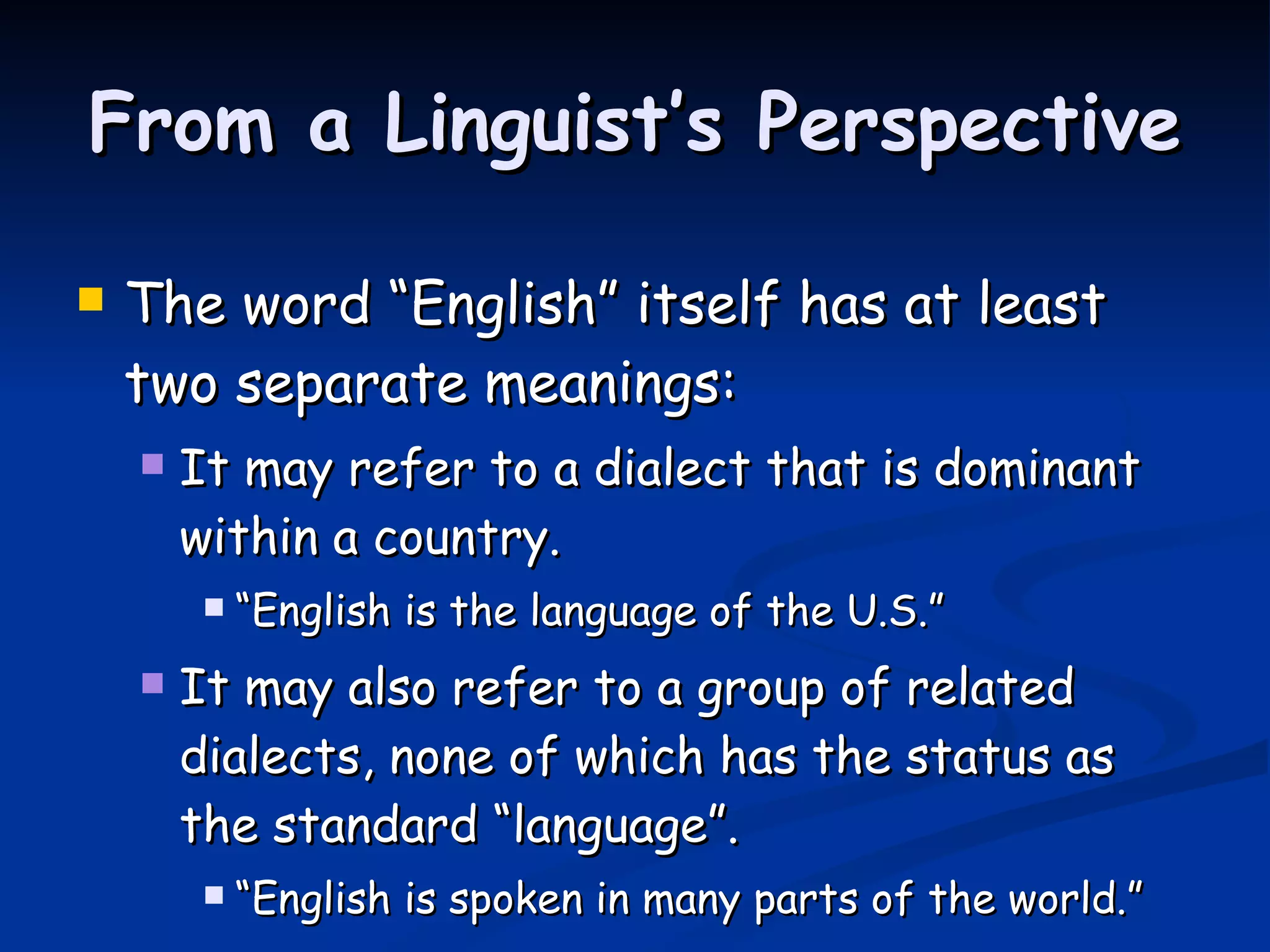 From a Linguist’s Perspective The word “English” itself has at least two separate meanings: It may refer to a dialect that is dominant within a country.  “ English is the language of the U.S.” It may also refer to a group of related dialects, none of which has the status as the standard “language”.  “ English is spoken in many parts of the world.” 