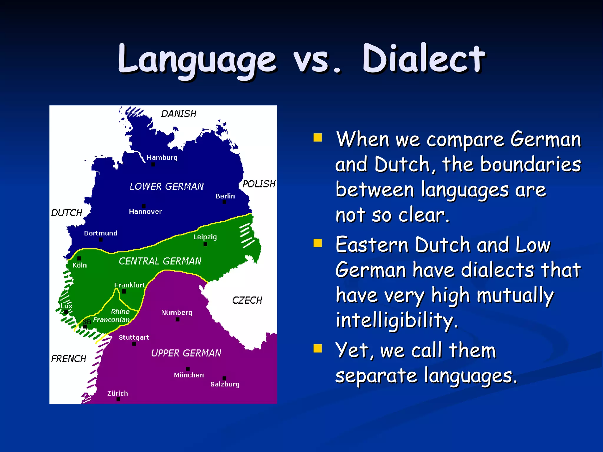 Language vs. Dialect When we compare German and Dutch, the boundaries between languages are not so clear. Eastern Dutch and Low German have dialects that have very high mutually intelligibility.  Yet, we call them separate languages. 