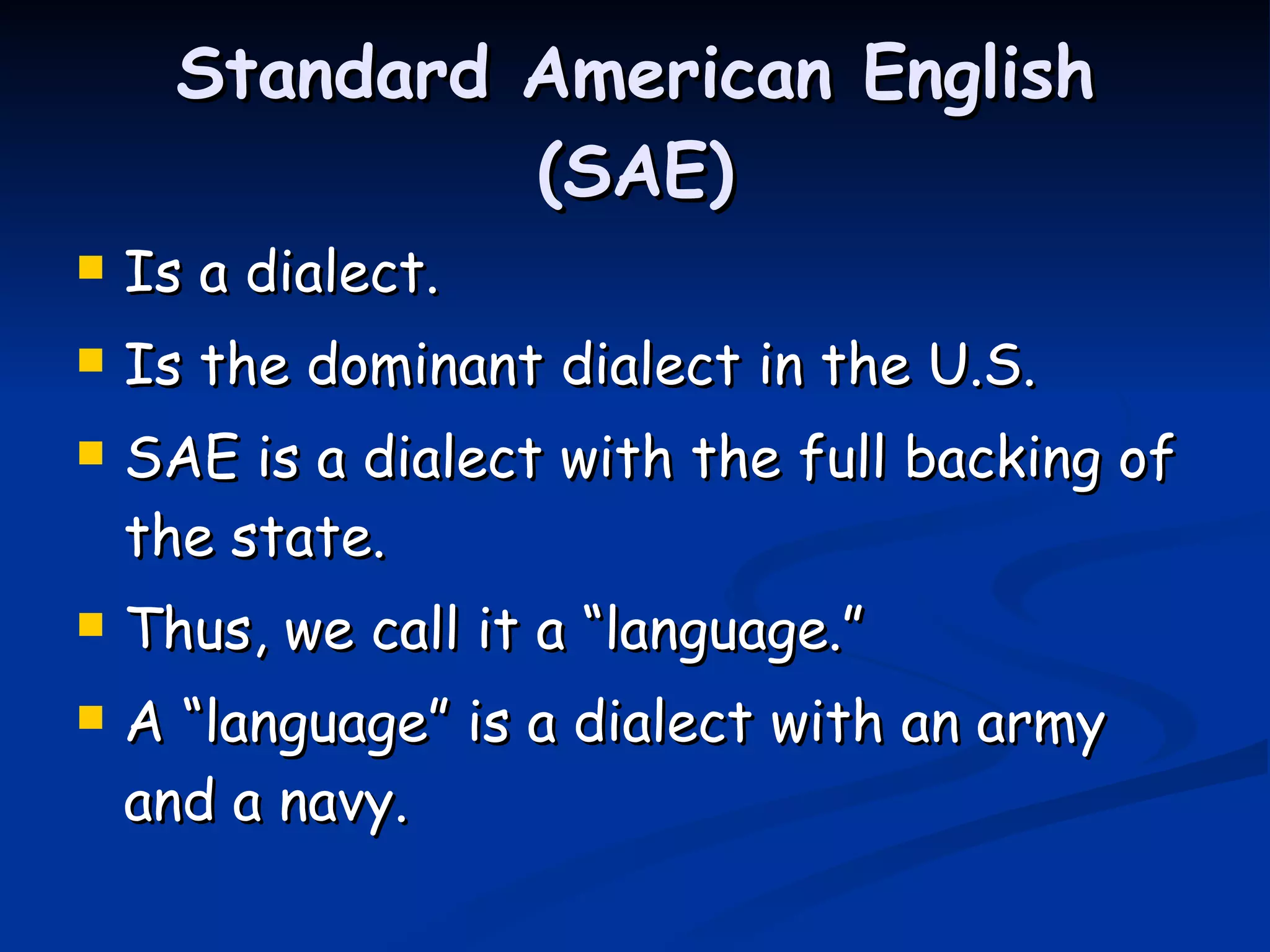Standard American English (SAE) Is a dialect. Is the dominant dialect in the U.S. SAE is a dialect with the full backing of the state. Thus, we call it a “language.” A “language” is a dialect with an army and a navy. 
