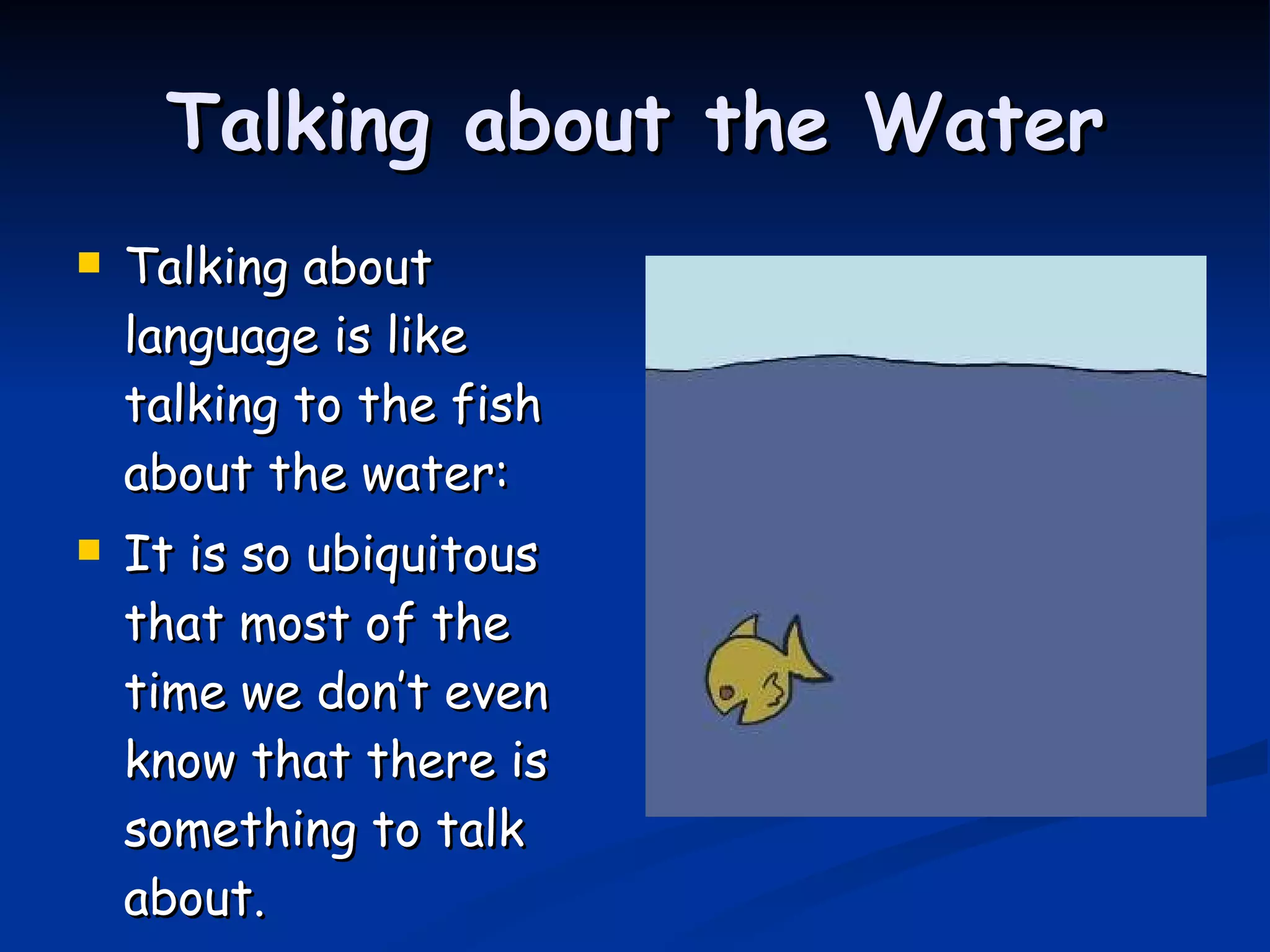 Talking about the Water Talking about language is like talking to the fish about the water: It is so ubiquitous that most of the time we don’t even know that there is something to talk about. 