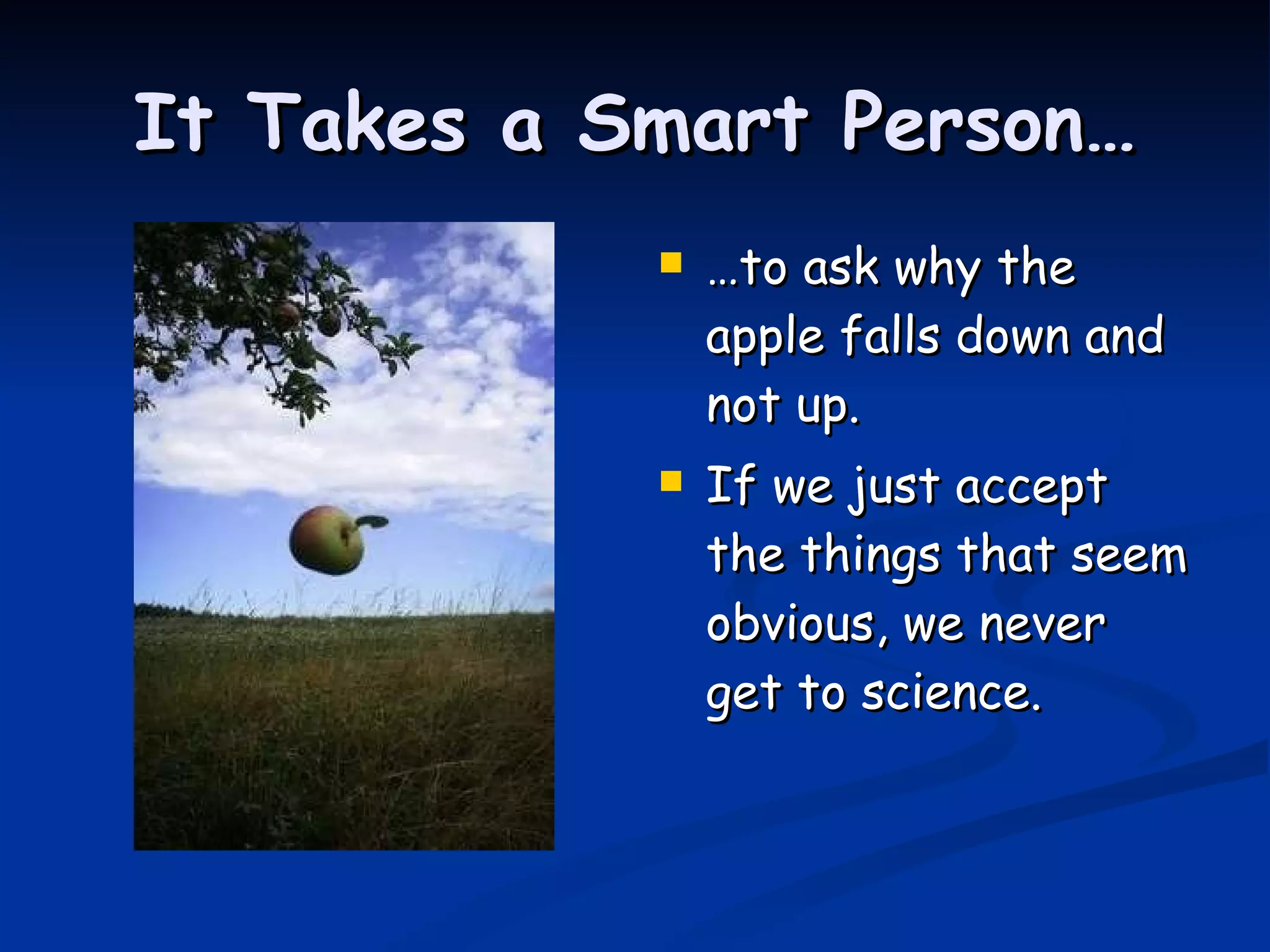 It Takes a Smart Person… … to ask why the apple falls down and not up. If we just accept the things that seem obvious, we never get to science. 