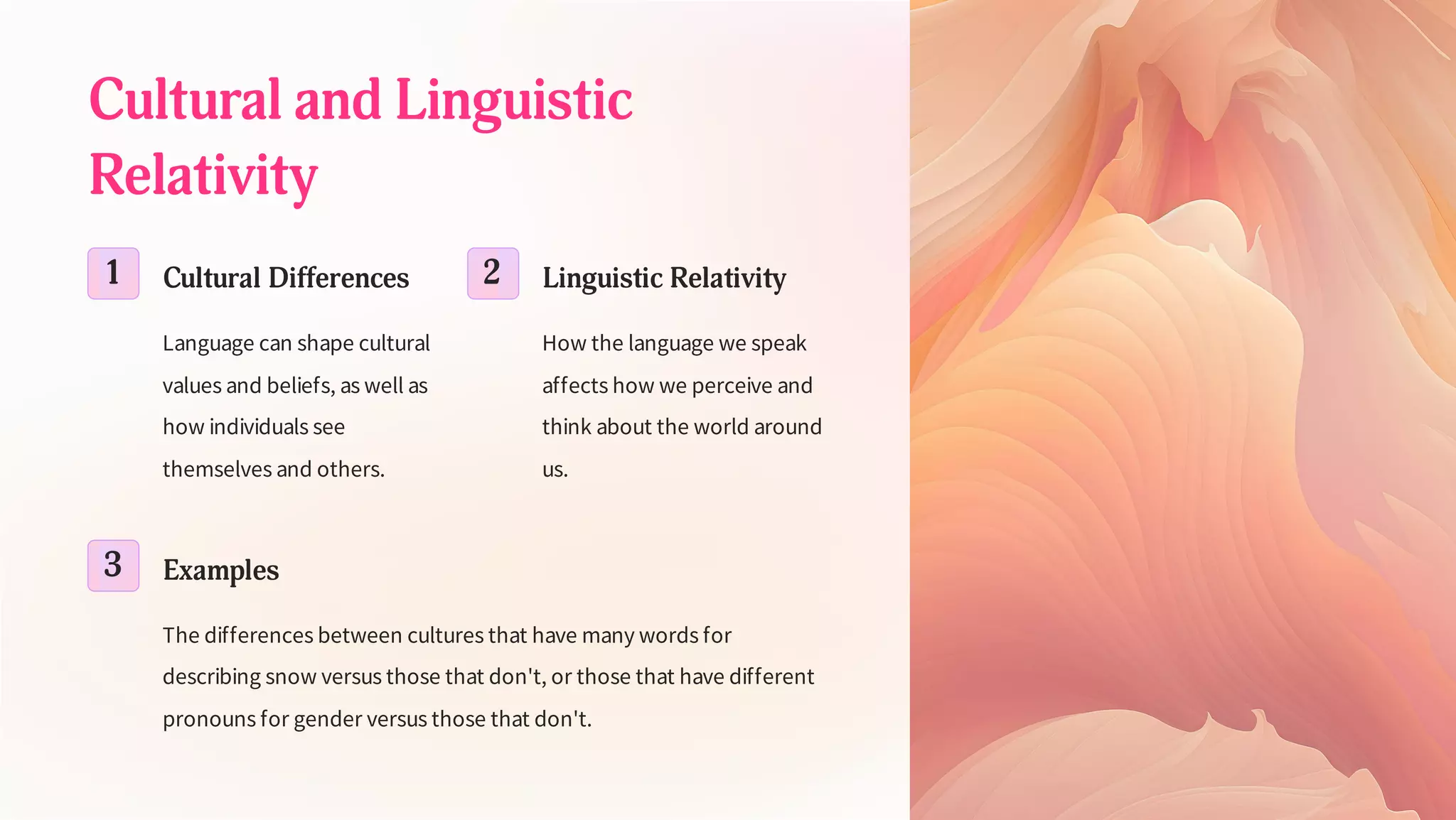 Cultural and Linguistic
Relativity
1 Cultural Differences
Language can shape cultural
values and beliefs, as well as
how individuals see
themselves and others.
2 Linguistic Relativity
How the language we speak
affects how we perceive and
think about the world around
us.
3 Examples
The differences between cultures that have many words for
describing snow versus those that don't, or those that have different
pronouns for gender versus those that don't.
 