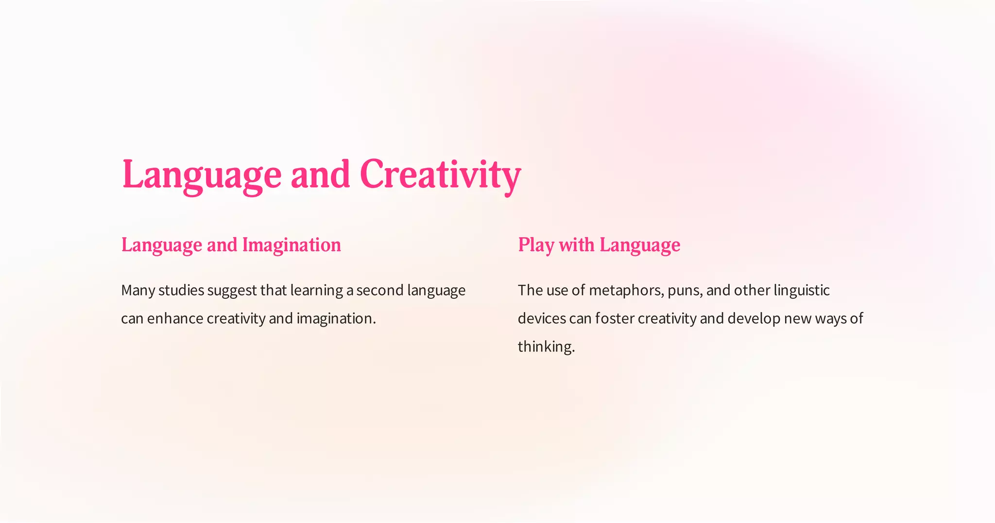 Language and Creativity
Language and Imagination
Many studies suggest that learning asecond language
can enhance creativity and imagination.
Play with Language
The use of metaphors, puns, and other linguistic
devices can foster creativity and develop new ways of
thinking.
 