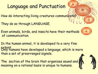Language and Punctuation
How do interacting living creatures communicate?
They do so through LANGUAGE.
Even animals, birds, and insects have their methods
of communication.
In the human animal, it is developed to a very fine
extent.
Only humans have developed a language, which is more
than a set of prearranged signals.
The section of the brain that organizes sound and
meaning on a rational basis is unique to humans.
 