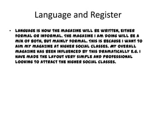 Language and Register
• Language is how the magazine will be written, either
  formal or informal. The magazine I am doing will be a
  mix of both, but mainly formal. This is because I want to
  aim my magazine at higher social classes. My overall
  magazine has been influenced by this dramatically e.g. I
  have made the layout very simple and professional
  looking to attract the higher social classes.
 