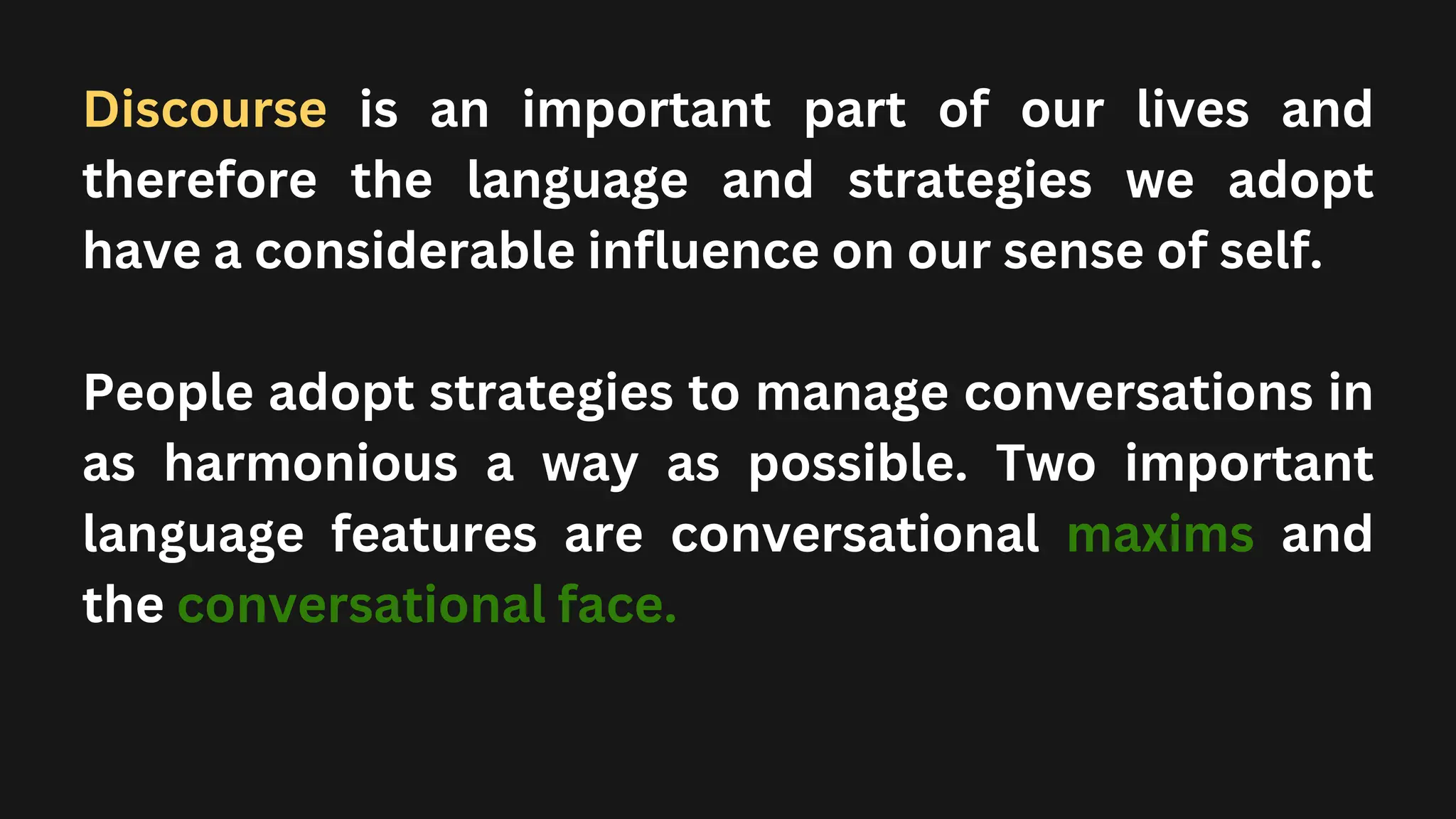 Discourse is an important part of our lives and
therefore the language and strategies we adopt
have a considerable influence on our sense of self.
People adopt strategies to manage conversations in
as harmonious a way as possible. Two important
language features are conversational maxims and
the conversational face.
 