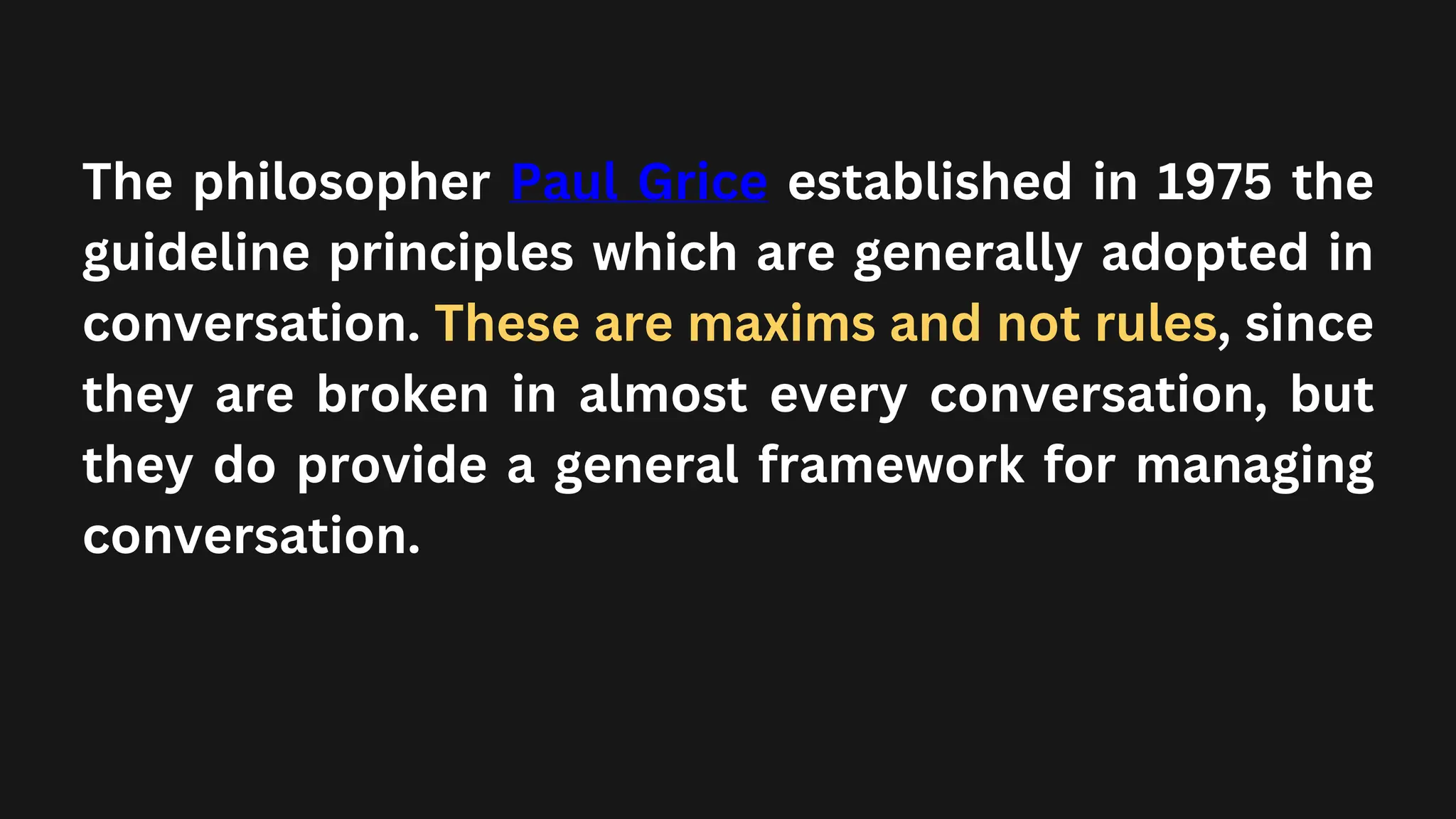 The philosopher Paul Grice established in 1975 the
guideline principles which are generally adopted in
conversation. These are maxims and not rules, since
they are broken in almost every conversation, but
they do provide a general framework for managing
conversation.
 