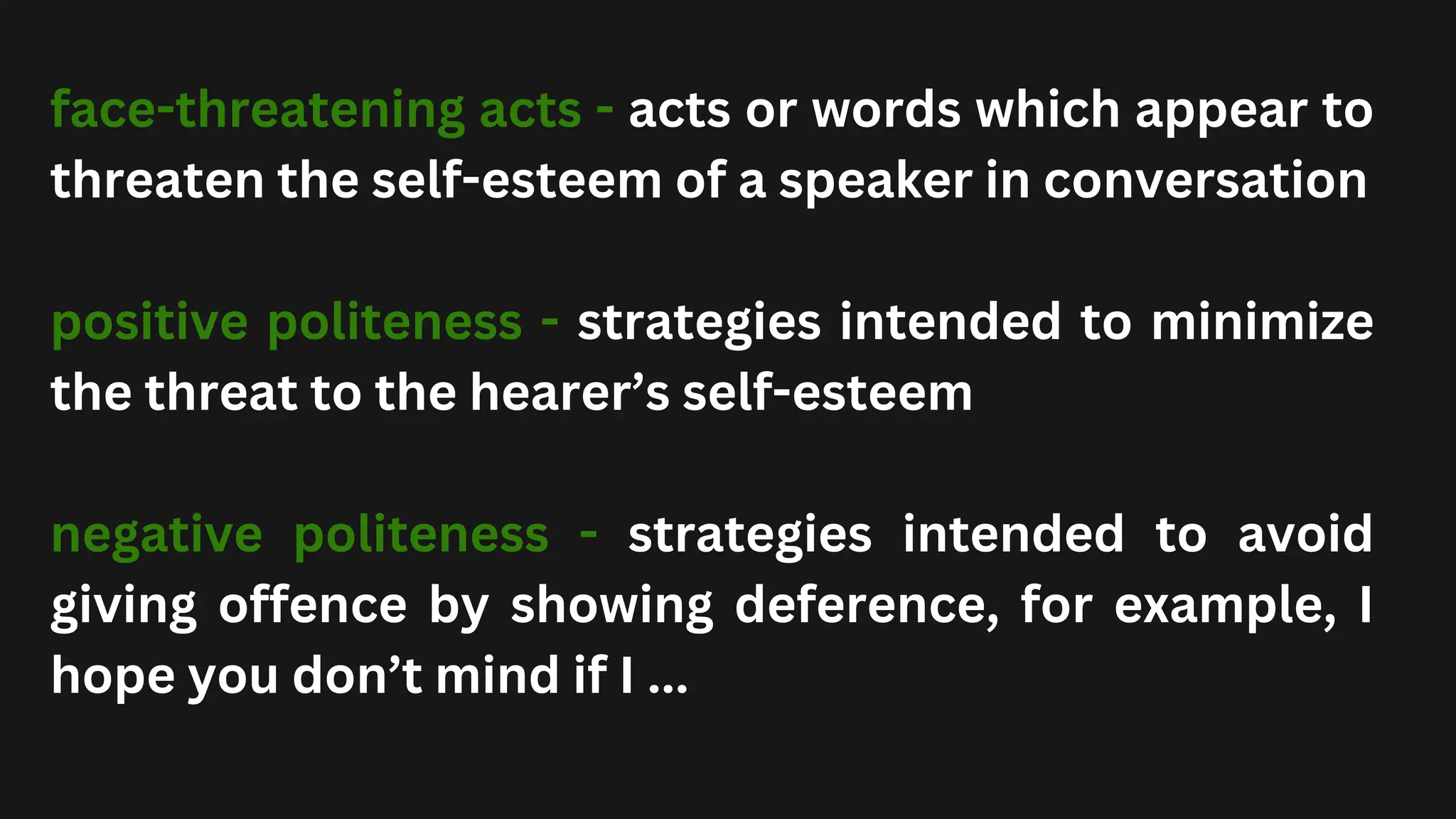 face-threatening acts - acts or words which appear to
threaten the self-esteem of a speaker in conversation
positive politeness - strategies intended to minimize
the threat to the hearer’s self-esteem
negative politeness - strategies intended to avoid
giving offence by showing deference, for example, I
hope you don’t mind if I ...
 