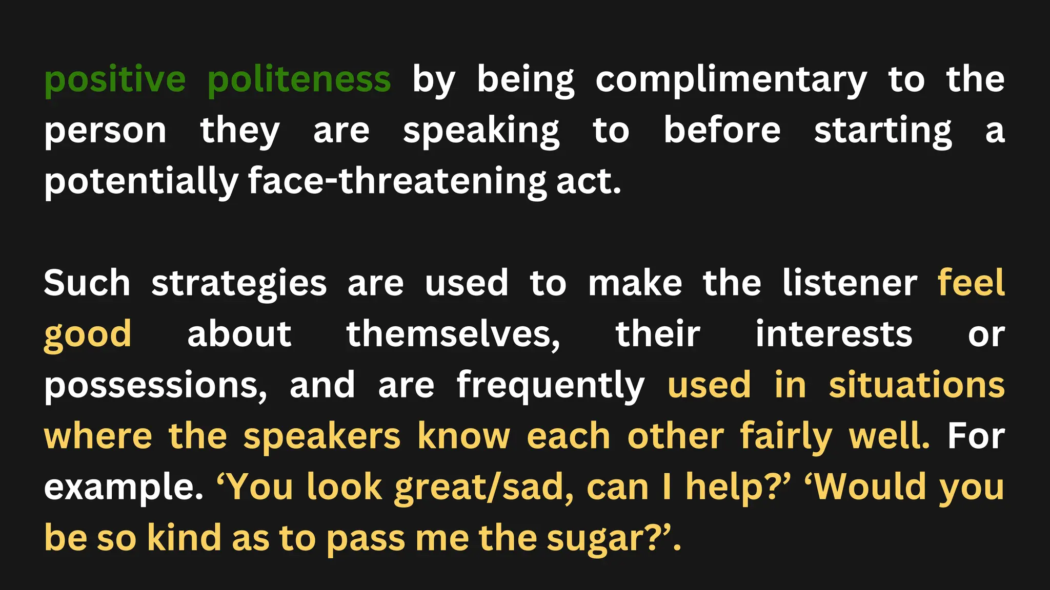 positive politeness by being complimentary to the
person they are speaking to before starting a
potentially face-threatening act.
Such strategies are used to make the listener feel
good about themselves, their interests or
possessions, and are frequently used in situations
where the speakers know each other fairly well. For
example. ‘You look great/sad, can I help?’ ‘Would you
be so kind as to pass me the sugar?’.
 