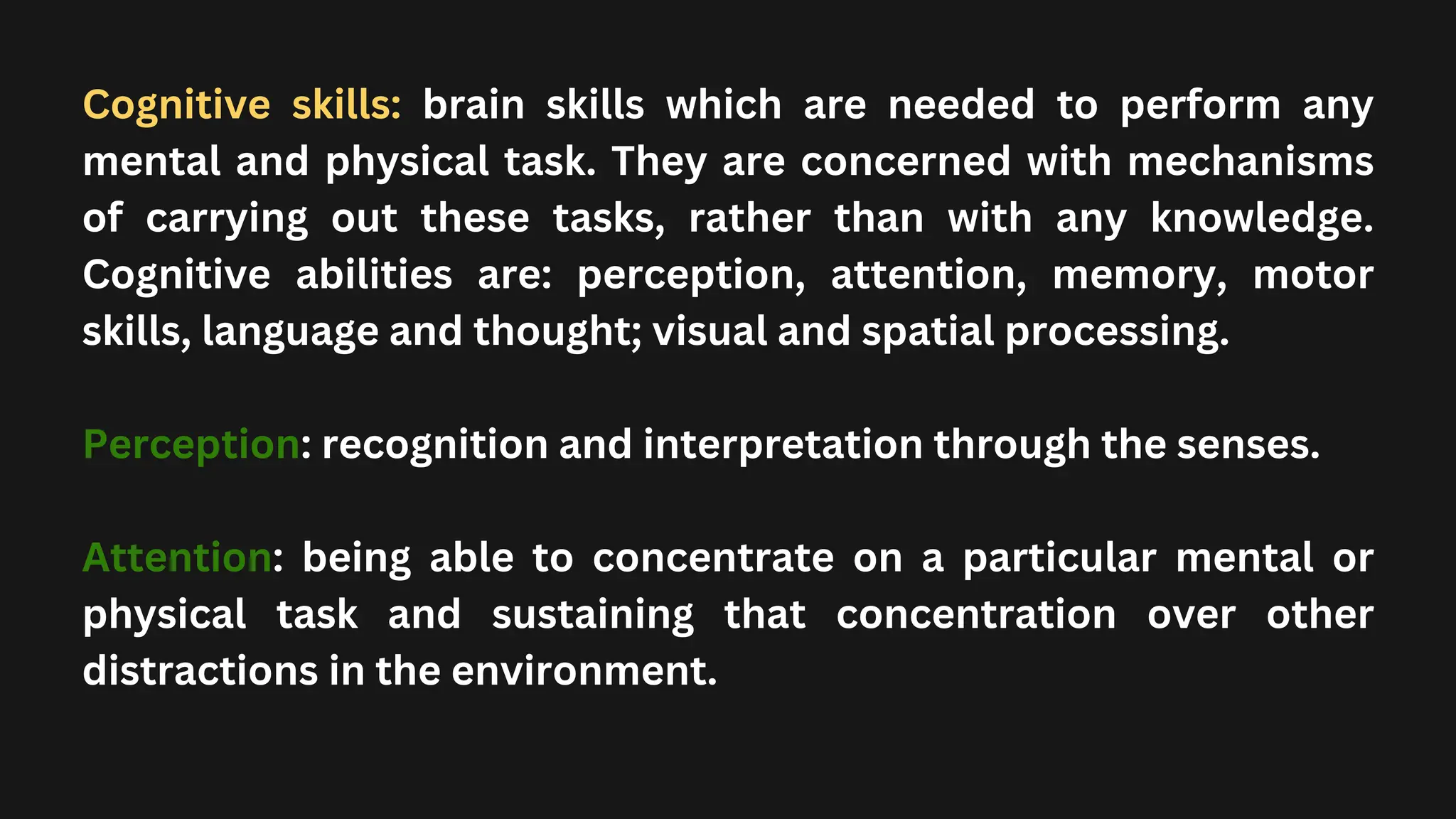 Cognitive skills: brain skills which are needed to perform any
mental and physical task. They are concerned with mechanisms
of carrying out these tasks, rather than with any knowledge.
Cognitive abilities are: perception, attention, memory, motor
skills, language and thought; visual and spatial processing.
Perception: recognition and interpretation through the senses.
Attention: being able to concentrate on a particular mental or
physical task and sustaining that concentration over other
distractions in the environment.
 