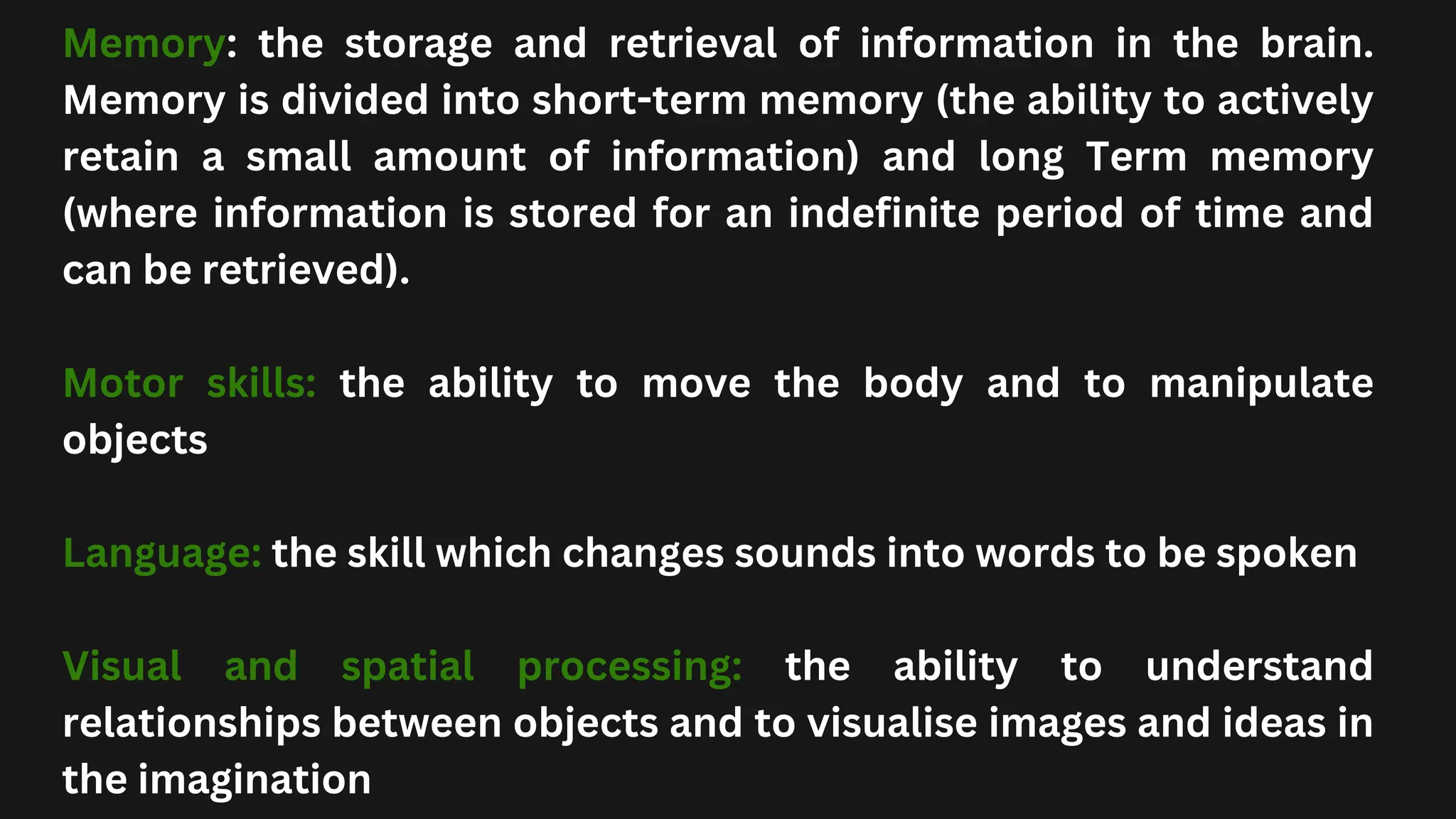 Memory: the storage and retrieval of information in the brain.
Memory is divided into short-term memory (the ability to actively
retain a small amount of information) and long Term memory
(where information is stored for an indefinite period of time and
can be retrieved).
Motor skills: the ability to move the body and to manipulate
objects
Language: the skill which changes sounds into words to be spoken
Visual and spatial processing: the ability to understand
relationships between objects and to visualise images and ideas in
the imagination
 