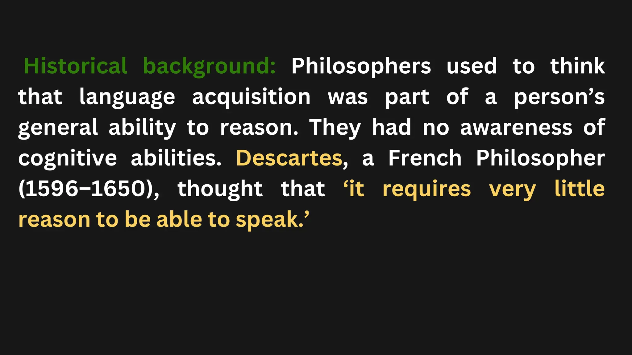 Historical background: Philosophers used to think
that language acquisition was part of a person’s
general ability to reason. They had no awareness of
cognitive abilities. Descartes, a French Philosopher
(1596–1650), thought that ‘it requires very little
reason to be able to speak.’
 