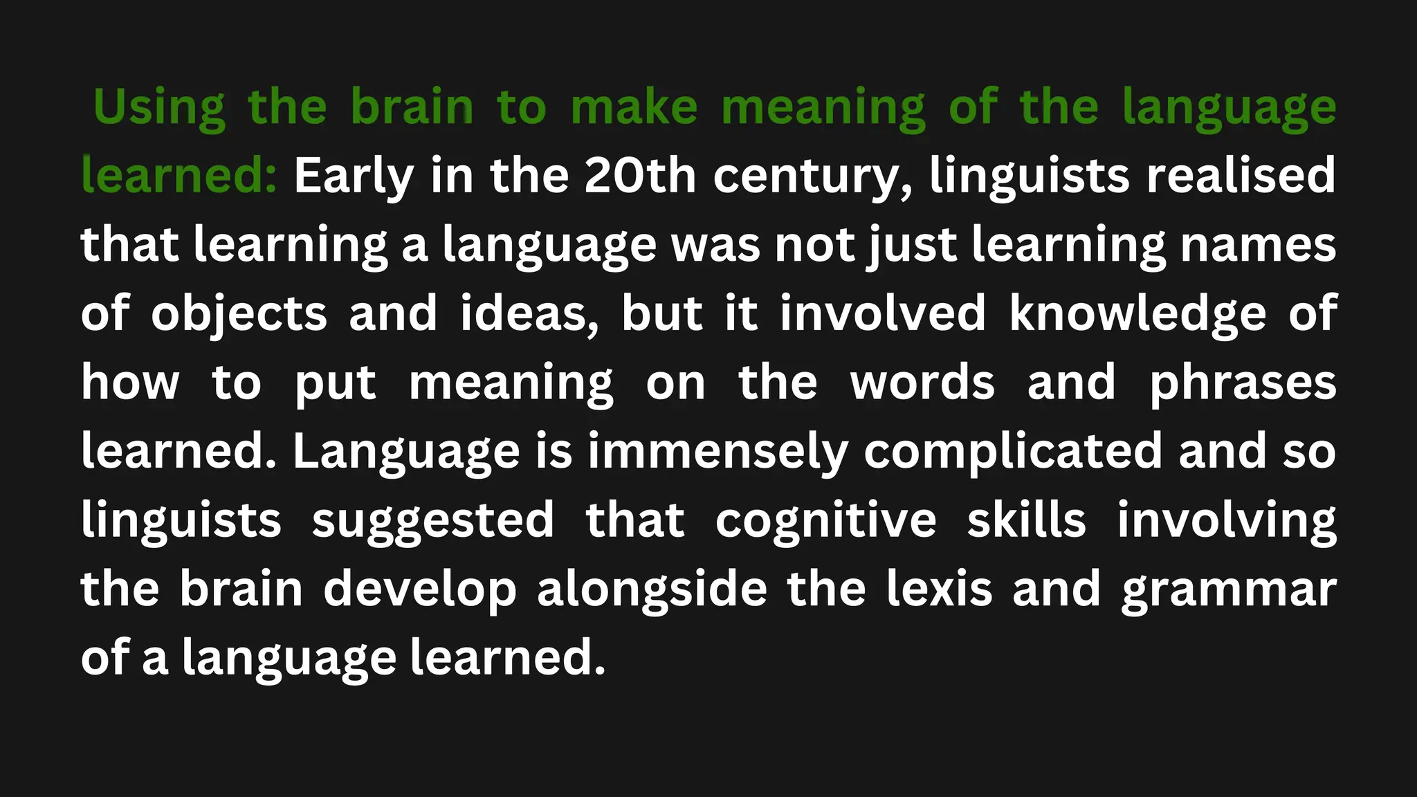 Using the brain to make meaning of the language
learned: Early in the 20th century, linguists realised
that learning a language was not just learning names
of objects and ideas, but it involved knowledge of
how to put meaning on the words and phrases
learned. Language is immensely complicated and so
linguists suggested that cognitive skills involving
the brain develop alongside the lexis and grammar
of a language learned.
 