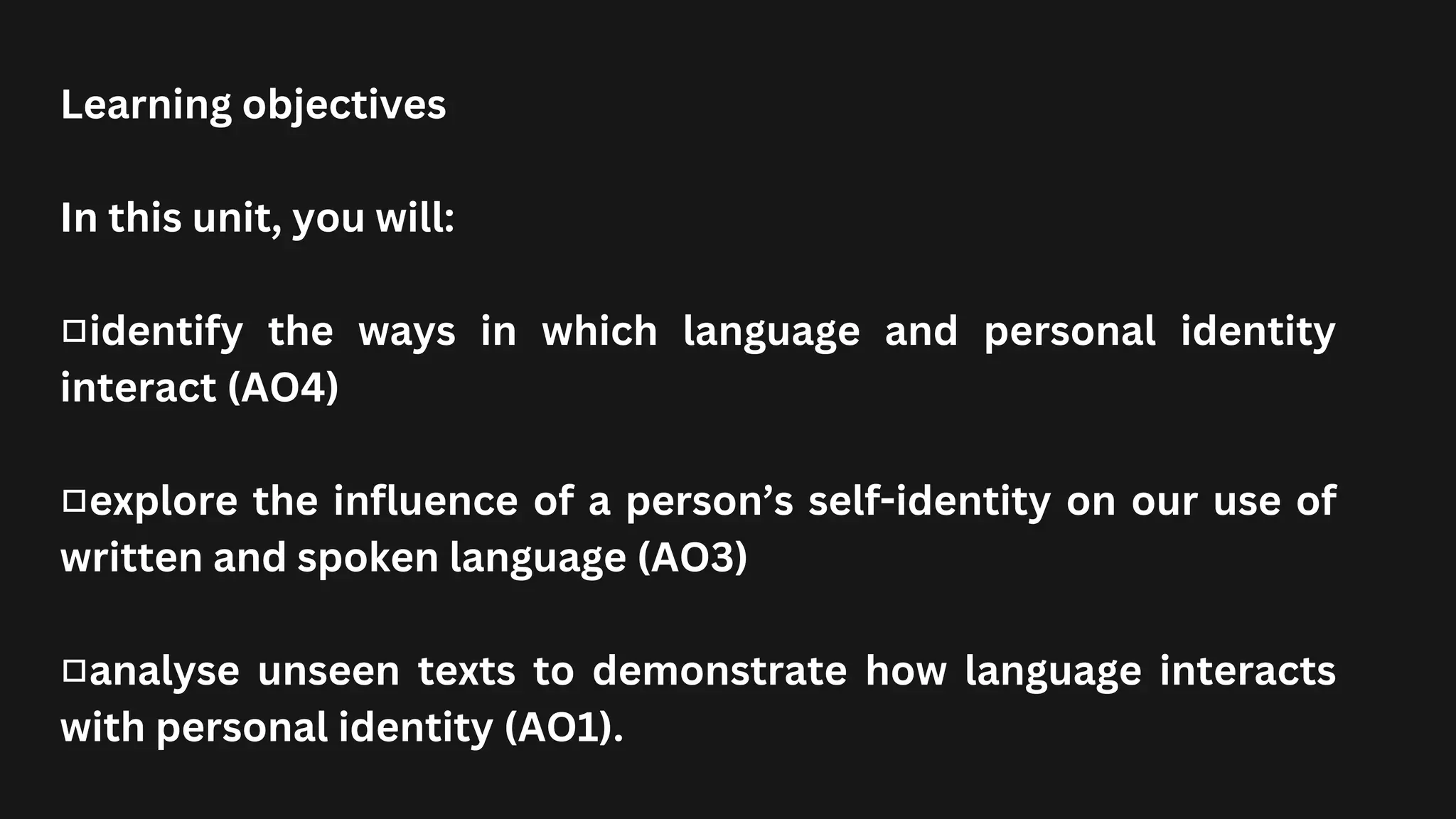 Learning objectives
In this unit, you will:
■identify the ways in which language and personal identity
interact (AO4)
■explore the influence of a person’s self-identity on our use of
written and spoken language (AO3)
■analyse unseen texts to demonstrate how language interacts
with personal identity (AO1).
 