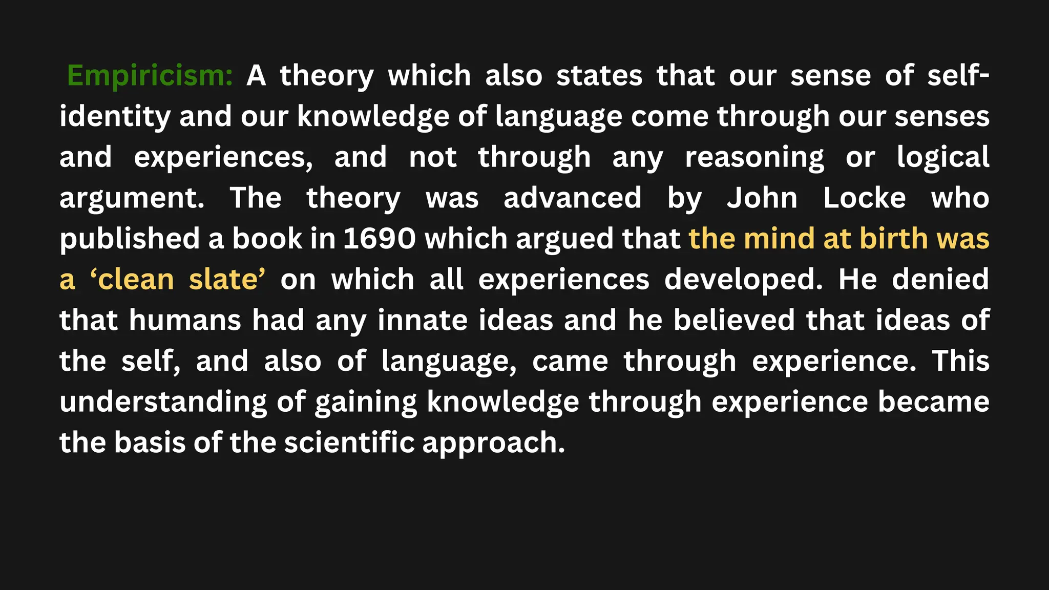 Empiricism: A theory which also states that our sense of self-
identity and our knowledge of language come through our senses
and experiences, and not through any reasoning or logical
argument. The theory was advanced by John Locke who
published a book in 1690 which argued that the mind at birth was
a ‘clean slate’ on which all experiences developed. He denied
that humans had any innate ideas and he believed that ideas of
the self, and also of language, came through experience. This
understanding of gaining knowledge through experience became
the basis of the scientific approach.
 