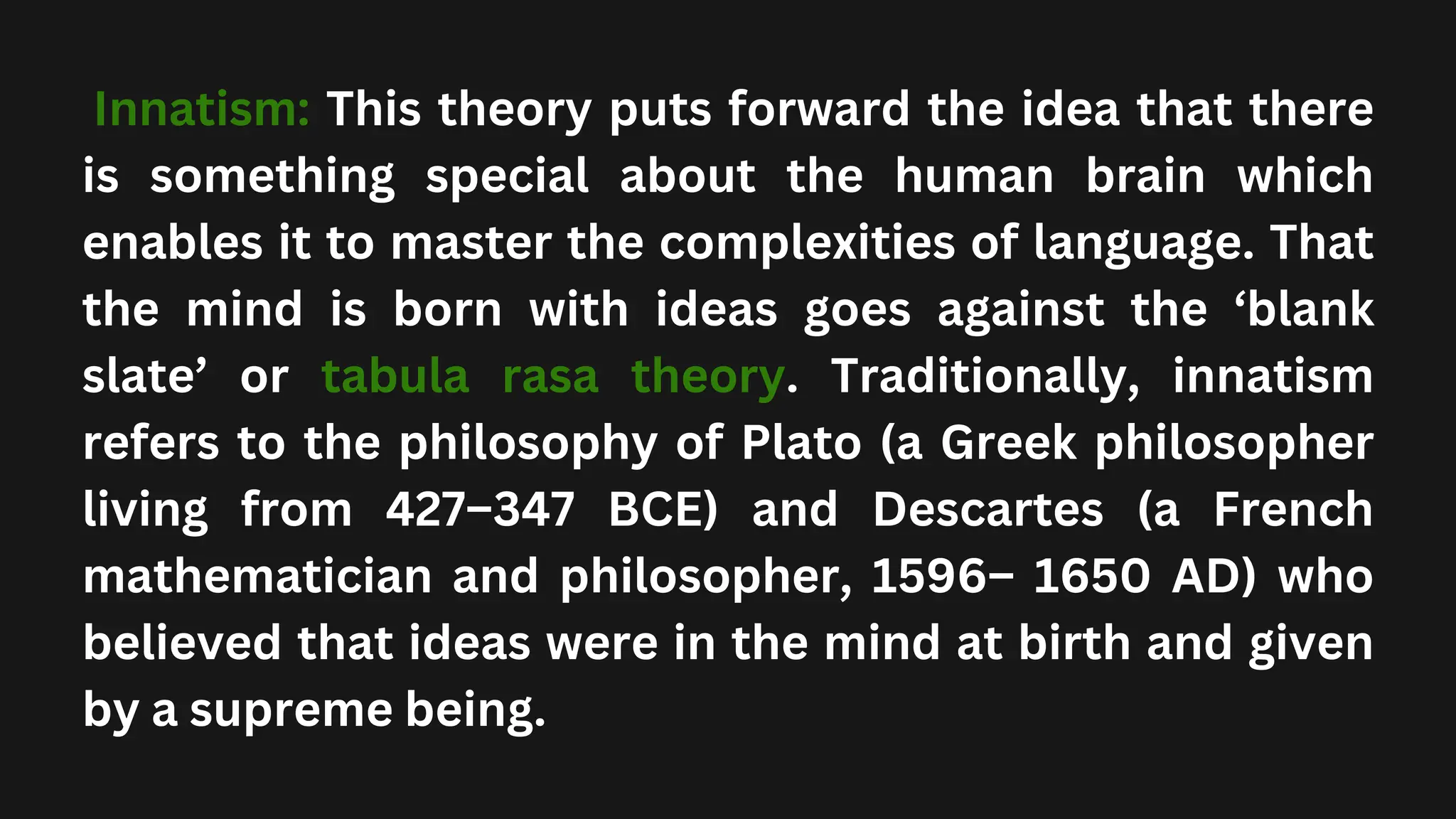 Innatism: This theory puts forward the idea that there
is something special about the human brain which
enables it to master the complexities of language. That
the mind is born with ideas goes against the ‘blank
slate’ or tabula rasa theory. Traditionally, innatism
refers to the philosophy of Plato (a Greek philosopher
living from 427–347 BCE) and Descartes (a French
mathematician and philosopher, 1596– 1650 AD) who
believed that ideas were in the mind at birth and given
by a supreme being.
 