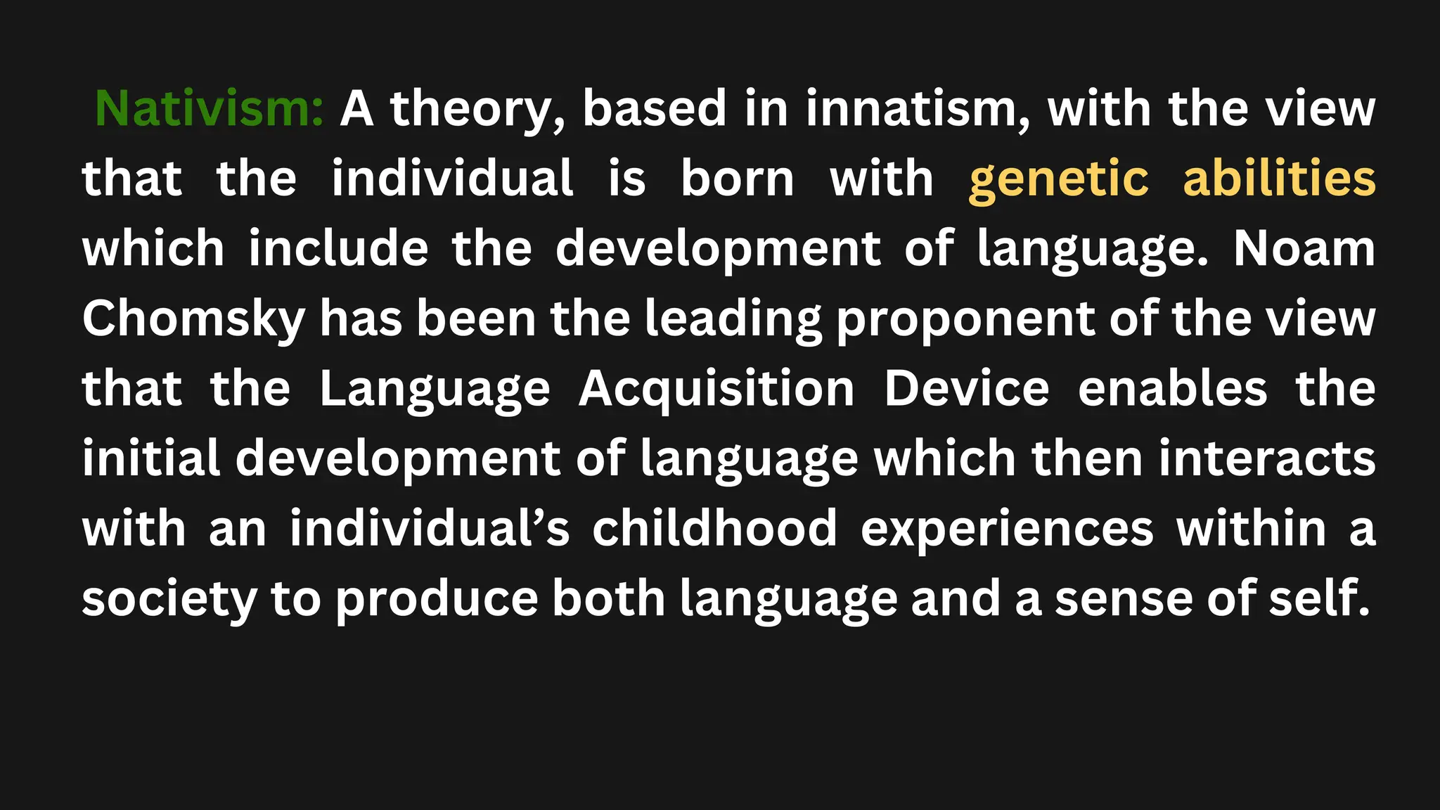 Nativism: A theory, based in innatism, with the view
that the individual is born with genetic abilities
which include the development of language. Noam
Chomsky has been the leading proponent of the view
that the Language Acquisition Device enables the
initial development of language which then interacts
with an individual’s childhood experiences within a
society to produce both language and a sense of self.
 