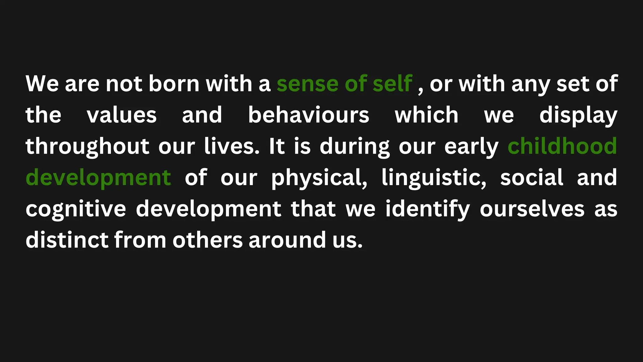 We are not born with a sense of self , or with any set of
the values and behaviours which we display
throughout our lives. It is during our early childhood
development of our physical, linguistic, social and
cognitive development that we identify ourselves as
distinct from others around us.
 